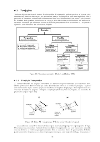 6.3     Proje¸˜es
             co
Tendo os objetos descritos no sistema de coordenadas de observa¸˜o, pode-se projetar os objetos tridi-
                                                                   ca
mensional no plano de observa¸˜o. No processo de gera¸˜o da imagem de uma cena deparamos com o
                                ca                       ca
problema de apresentar uma entidade tridimensional num meio bidimensional (2D), que ´ a tela do moni-
                                                                                         e
tor de v´ıdeo. Esse processo, denominado de Proje¸˜o, tem sido tratado exaustivamente por desenhistas,
                                                 ca
artistas e arquitetos que buscaram t´cnicas e artif´
                                     e             ıcios para sistematiz´-lo e solucion´-lo. A ﬁgura 6.6
                                                                        a              a
apresenta uma taxonomia dos m´todos de proje¸˜o.
                                 e             ca




                    Figura 6.6: Taxomia de proje¸˜es [Plastock and Kalley, 1999].
                                                co


6.3.1    Proje¸˜o Perspectiva
              ca
As t´cnicas utilizadas em proje¸˜o perspectiva s˜o derivadas daquelas utilizadas pelos artistas e dese-
    e                           ca               a
nhistas proﬁssionais. Pode-se dizer que o olho do observador coloca-se no centro de proje¸˜o, e o plano
                                                                                         ca
que deve conter o objeto ou cena projetada transforma-se no plano de proje¸˜o. Dois segmentos de reta
                                                                           ca
que saem do centro de proje¸˜o e atingem o objeto projetado no plano de proje¸˜o, s˜o chamadas de
                             ca                                                  ca    a
projetantes (veja a Figura 6.7)




               Figura 6.7: Linha AB e sua proje¸˜o A’B’: (a) perspectiva; (b) ortogonal.
                                               ca

   Os desenhos em perspectiva s˜o caracterizados pelo encurtamento perspectivo e pelos pontos de fuga.
                                 a
O encurtamento perspectivo, ´ a ilus˜o de que os objetos e comprimentos s˜o cada vez menores ` medida
                              e      a                                   a                   a
que sua distˆncia ao centro de proje¸˜o aumenta. Tem-se tamb´m a ilus˜o de que conjuntos de linhas
            a                        ca                         e        a
paralelas que n˜o s˜o paralelas ao plano de proje¸˜o, convergem para um ponto de fuga. Denominam-se
               a a                               ca

                                                  73
 