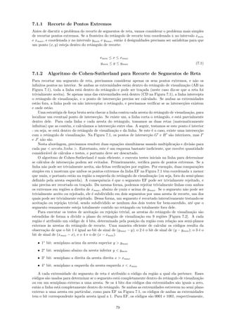 7.1.1     Recorte de Pontos Extremos
Antes de discutir o problema do recorte de segmentos de reta, vamos considerar o problema mais simples
de recortar pontos extremos. Se a fronteira do retˆngulo de recorte tem coordenada x no intervalo xmin
                                                   a
e xmax , e coordenada y no intervalo ymin e ymax , ent˜o 4 desigualdades precisam ser satisfeitas para que
                                                      a
um ponto (x, y) esteja dentro do retˆngulo de recorte:
                                     a


                                            xmin ≤ x ≤ xmax
                                            ymin ≤ y ≤ ymax                                               (7.1)

7.1.2     Algoritmo de Cohen-Sutherland para Recorte de Segmentos de Reta
Para recortar um segmento de reta, precisamos considerar apenas os seus pontos extremos, e n˜o os          a
inﬁnitos pontos no interior. Se ambas as extremidades est˜o dentro do retˆngulo de visualiza¸˜o (AB na
                                                                  a               a                 ca
Figura 7.1), toda a linha est´ dentro do retˆngulo e pode ser tra¸ada (neste caso diz-se que a reta foi
                                 a                a                      c
trivialmente aceita). Se apenas uma das extremidades est´ dentro (CD na Figura 7.1), a linha intercepta
                                                                  a
o retˆngulo de visualiza¸˜o, e o ponto de intersec¸˜o precisa ser calculado. Se ambas as extremidades
      a                     ca                          ca
est˜o fora, a linha pode ou n˜o interceptar o retˆngulo, e precisamos veriﬁcar se as intersec¸˜es existem
    a                            a                    a                                            co
e onde est˜o.a
     Uma estrat´gia de for¸a bruta seria checar a linha contra cada aresta do retˆngulo de visualiza¸˜o, para
                e            c                                                      a                  ca
localizar um eventual ponto de intersec¸˜o. Se existe um, a linha corta o retˆngulo, e est´ parcialmente
                                             ca                                     a            a
dentro dele. Para cada linha e cada aresta do retˆngulo, tomamos as duas retas (matematicamente
                                                           a
inﬁnitas) que as cont´m, e calculamos a intersec¸˜o entre elas. A seguir, testamos se este ponto ´ interior
                        e                            ca                                                e
- ou seja, se est´ dentro do retˆngulo de visualiza¸˜o e da linha. Se este ´ o caso, existe uma intersec¸˜o
                 a                 a                   ca                       e                             ca
com o retˆngulo de visualiza¸˜o. Na Figura 7.1, os pontos de intersec¸˜o G e H s˜o interiores, mas I
            a                    ca                                          ca            a
e J n˜o s˜o.
       a a
     Nesta abordagem, precisamos resolver duas equa¸˜es simultˆneas usando multiplica¸˜o e divis˜o para
                                                          co         a                        ca         a
cada par < aresta, linha >. Entretanto, este ´ um esquema bastante ineﬁciente, que envolve quantidade
                                                   e
consider´vel de c´lculos e testes, e portanto deve ser descartado.
          a        a
     O algoritmo de Cohen-Sutherland ´ mais eﬁciente, e executa testes iniciais na linha para determinar
                                           e
se c´lculos de intersec¸˜o podem ser evitados. Primeiramente, veriﬁca pares de pontos extremos. Se a
     a                    ca
linha n˜o pode ser trivialmente aceita, s˜o feitas veriﬁca¸˜es por regi˜es. Por exemplo, duas compara¸˜es
        a                                    a                 co          o                                 co
simples em x mostram que ambos os pontos extremos da linha EF na Figura 7.1 tˆm coordenada x menor
                                                                                         e
que xmin, e portanto est˜o na regi˜o a esquerda do retˆngulo de visualiza¸˜o (ou seja, fora do semi-plano
                            a          a                     a                  ca
deﬁnido pela aresta esquerda). A consequˆncia ´ que o segmento EF pode ser trivialmente rejeitado, e
                                                e     e
n˜o precisa ser recortado ou tra¸ado. Da mesma forma, podemos rejeitar trivialmente linhas com ambos
  a                                  c
os extremos em regi˜es a direita de xmax , abaixo de ymin e acima de ymax . Se o segmento n˜o pode ser
                       o                                                                            a
trivialmente aceito ou rejeitado, ele ´ subdividido em dois segmentos por uma aresta de recorte, um dos
                                         e
quais pode ser trivialmente rejeitado. Dessa forma, um segmento ´ recortado interativamente testando-se
                                                                       e
aceita¸˜o ou rejei¸˜o trivial, sendo subdividido se nenhum dos dois testes for bem-sucedido, at´ que o
       ca           ca                                                                                   e
segmento remanescente esteja totalmente contido no retˆngulo ou totalmente fora dele.
                                                                a
     Para executar os testes de aceita¸˜o ou rejei¸˜o trivial, as arestas do retˆngulo de visualiza¸˜o s˜o
                                          ca          ca                             a                   ca a
estendidas de forma a dividir o plano do retˆngulo de visualiza¸˜o em 9 regi˜es [Figura 7.2]. A cada
                                                   a                   ca              o
regi˜o ´ atribu´ um c´digo de 4 bits, determinado pela posi¸˜o da regi˜o com rela¸˜o aos semi-planos
     a e        ıdo        o                                        ca          a           ca
externos `s arestas do retˆngulo de recorte. Uma maneira eﬁciente de calcular os c´digos resulta da
            a                  a                                                               o
observa¸˜o de que o bit 1 ´ igual ao bit de sinal de (ymax − y); o 2 ´ o bit de sinal de (y − ymin ); o 3 ´ o
         ca                    e                                          e                                   e
bit de sinal de (xmax − x), e o 4 e o de (x − xmin ).

   • 1◦ bit: semiplano acima da aresta superior y > ymax
   • 2◦ bit: semiplano abaixo da aresta inferior y < ymin
   • 3◦ bit: semiplano a direita da aresta direita x > xmax
   • 4◦ bit: semiplano a esquerda da aresta esquerda x < xmin

   A cada extremidade do segmento de reta ´ atribu´ o c´digo da regi˜o a qual ela pertence. Esses
                                              e       ıdo   o             a
c´digos s˜o usados para determinar se o segmento est´ completamente dentro do retˆngulo de visualiza¸˜o
 o        a                                         a                             a                 ca
ou em um semiplano externo a uma aresta. Se os 4 bits dos c´digos das extremidades s˜o iguais a zero,
                                                             o                         a
ent˜o a linha est´ completamente dentro do retˆngulo. Se ambas as extremidades estiverem no semi plano
   a             a                            a
externo a uma aresta em particular, como para EF na Figura 7.1, os c´digos de ambas as extremidades
                                                                      o
tem o bit correspondente `quela aresta igual a 1. Para EF, os c´digos s˜o 0001 e 1001, respectivamente,
                          a                                    o       a

                                                      79
 