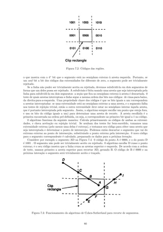 Figura 7.2: C´digos das regi˜es.
                                                 o              o


o que mostra com o 4◦ bit que o segmento est´ no semiplano externo ` aresta esquerda. Portanto, se
                                                  a                       a
um and bit a bit dos c´digos das extremidades for diferente de zero, o segmento pode ser trivialmente
                          o
rejeitado.
     Se a linha n˜o puder ser trivialmente aceita ou rejeitada, devemos subdividi-la em dois segmentos de
                  a
forma que um deles possa ser rejeitado. A subdivis˜o ´ feita usando uma aresta que seja interceptada pela
                                                    a e
linha para subdividi-la em dois segmentos: a se¸˜o que ﬁca no semiplano externo ` aresta ´ descartada. 0
                                                 ca                                a        e
teste de quais arestas interceptam a linha segue a mesma ordem dos bits nos c´digos: de cima-para-baixo,
                                                                               o
da direita-para-a-esquerda. Uma propriedade chave dos c´digos ´ que os bits iguais a um correspondem
                                                            o      e
a arestas interceptadas: se uma extremidade est´ no semiplano externo a uma aresta, e o segmento falha
                                                  a
nos testes de rejei¸˜o trivial, ent˜o a outra extremidade deve estar no semiplano interno `quela aresta,
                     ca            a                                                          a
que ´ portanto interceptada pelo segmento. Assim, o algoritmo sempre escolhe um ponto que esteja fora,
      e
e usa os bits do c´digo iguais a um) para determinar uma aresta de recorte. A aresta escolhida ´ a
                      o                                                                               e
primeira encontrada na ordem pr´-deﬁnida, ou seja, a correspondente ao primeiro bit igual a 1 no c´digo.
                                   e                                                               o
     0 algoritmo funciona da seguinte maneira: Calcula primeiramente os c´digos de ambas as extremi-
                                                                             o
dades, e checa aceita¸˜o ou rejei¸˜o trivial. Se nenhum dos testes for bem-sucedido, tomamos uma
                        ca           ca
extremidade externa (pelo menos uma delas ´ externa), e testamos seu c´digo para obter uma aresta que
                                              e                           o
seja interceptada e determinar o ponto de intersec¸˜o. Podemos ent˜o descartar o segmento que vai do
                                                     ca               a
extremo externo ao ponto de intersec¸˜o, substituindo o ponto externo pela intersec¸˜o. 0 novo c´digo
                                        ca                                             ca           o
para o segmento correspondente ´ calculado, preparando os dados para a pr´xima itera¸˜o.
                                   e                                          o           ca
     Considere por exemplo o segmento AD na Figura 7.4. 0 c´digo do ponto A ´ 0000, e o do ponto D
                                                                 o                 e
´ 1001 . O segmento n˜o pode ser trivialmente aceito ou rejeitado. 0 algoritmo escolhe D como o ponto
e                        a
externo, e o seu c´digo mostra que a linha cruza as arestas superior e esquerda. De acordo com a ordem
                    o
de teste, usamos primeiro a aresta superior para recortar AD, gerando B. O c´digo de B ´ 0000 e na
                                                                                  o             e
pr´xima intera¸˜o o segmento ser´ trivialmente aceito e tra¸ado.
   o             ca                 a                         c




       Figura 7.3: Funcionamento do algoritmo de Cohen-Sutherland para recorte de segmentos.


                                                   80
 