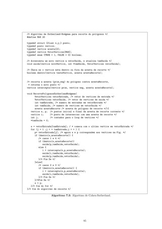 /* Algoritmo de Sutherland-Hodgman para recorte do pol´gonos */
                                                      ı
#define MAX 20

typedef   struct {float x,y;} ponto;
typedef   ponto vertice;
typedef   vertice aresta[2];
typedef   vertice VetorVertices[MAX];
typedef   enum {TRUE = 1, FALSE = 0} boolean;

/* Acrescenta um novo vertice a vetorSaida, e atualiza tamSaida */
void saida(vertice novoVertice, int *tamSaida, VetorVertices vetorSaida);

/* Checa se o vertice esta dentro ou fora da aresta de recorte */
boolean dentro(vertice testeVertice, aresta arestaRecorte);


/* recorta a aresta (prim,seg) do poligono contra arestaRecorte,
 * retorna o novo ponto */
vertice intercepta(vertice prim, vertice seg, aresta arestaRecorte);

void RecortePoligonosSutherlandHodgman(
      VetorVertices vetorEntrada, /* vetor de vertices de entrada */
      VetorVertices vetorSaida, /* vetor de vertices de saida */
      int tamEntrada, /* numero de entradas em vetorEntrada */
      int tamSaida, /* numero de vertices em vetorSaida */
      aresta arestaRecorte /* aresta do poligono de recorte */){
   vertice s, p; /* pontos inicial e final da aresta de recorte corrente */
   vertice i;     /* ponto de interseccao com uma aresta de recorte */
   int j;         /* contador para o loop de vertices */
   *tamSaida = 0;

   s = vetorEntrada[tamEntrada]; / * comeca com o ultimo vertice em vetorEntrada */
   for (j = 1 ;j < = tamEntrada;j + + ) {
      p= vetorEntrada[j]; /* agora s e p correspondem aos vertices na Fig. */
      if (dentro(s,arestaRecorte)) {
         /* casos 1 e 4 */
         if (dentro(s,arestaRecorte))
             saida(p,tamSaida,vetorSaida);
         else {
             i = intercepta(s,p,arestaRecorte);
             saida(i,tamSaida,vetorSaida);
             saida(p,tamSaida,vetorSaida);
         }/* Fim Se */
      }else{
         /* casos 2 e 3 */
         if (dentro(s,arestaRecorte)) {
             i = intercepta(s,p,arestaRecorte);
             saida(i,tamSaida,vetorSaida);
         }/* Fim Se */
      }/*Fim Se */
      s = p;
   }/* fim do for */
}/* fim do algoritmo de recorte */

                    Algoritmo 7.3: Algoritmo de Cohen-Sutherland.




                                                85
 