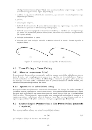 reta ´ particularmente ruim (Figura ??(a)). Uma maneira de melhorar a representa¸˜o ´ aumentar
           e                                                                          ca e
      a densidade dos pontos nessas regi˜es (Figura ??(b)).
                                        o
   • anal´
         ıtica: ou seja, atrav´s de formula¸˜es matem´ticas, o que apresenta v´rias vantagens em rela¸˜o
                              e            co        a                        a                      ca
     a
     ` representa¸˜o anterior:
                  ca

   • precis˜o,
           a
   • armazenagem compacta,
   • facilidade de c´lculo (exato) de pontos intermedi´rios (em uma representa¸˜o por pontos pontos
                    a                                 a                       ca
     intermedi´rios precisam ser determinados por interpola¸˜o),
               a                                            ca

   • facilidade para calcular propriedades da curva como inclina¸˜o e curvatura (em uma representa¸˜o
                                                                ca                                ca
     por pontos tais propriedades precisam ser calculadas por diferencia¸˜o num´rica, um procedimento
                                                                        ca      e
     que ´ pouco preciso),
          e
   • facilidade para desenhar as curvas,

   • facilidade para fazer altera¸˜es cont´
                                 co       ınuas no formato da curva de forma a atender requisitos de
     projeto (“design”).




                 Figura 8.2: Aproxima¸˜o de curvas por segmentos de reta conectados.
                                     ca



8.2     Curve Fitting x Curve Fairing
8.2.1    Ajuste de curvas (curve ﬁtting)
Frequentemente, deseja-se obter representa¸˜es anal´
                                          co       ıticas para curvas deﬁnidas originalmente por con-
juntos de pontos - por exemplo, pontos em uma curva ou superf´ real foram digitalizados. Do ponto
                                                                ıcie
de vista matem´tico, esse ´ um problema de interpola¸˜o. Uma curva que ajusta (ﬁt) os pontos da-
                a         e                            ca
dos passa por todos esses pontos. Uma t´cnica usual de ajuste de curvas s˜o as splines c´ bicas, uma
                                        e                                a               u
estrat´gia de aproxima¸˜o polinomial por partes.
      e               ca

8.2.2    Aproxima¸˜o de curvas (curve fairing)
                 ca
Se os pontos dados s˜o aproxima¸˜es para valores desconhecidos, por exemplo, s˜o pontos coletados ou
                      a          co                                            a
obtidos em medidas experimentais, ent˜o o que se deseja ´ uma curva que mostre a tendˆncia dos dados.
                                       a                 e                            e
Em geral, a curva obtida pode n˜o passar por nenhum dos pontos dados, e diz-se que a curva aproxima
                                a
(fair ) os dados. Alternativamente, pode-se desejar gerar uma descri¸˜o matem´tica de uma curva no
                                                                     ca        a
espa¸o sem qualquer conhecimento pr´vio da forma da curva. Para esse caso, t´cnicas usuais s˜o as
     c                                 e                                         e              a
representa¸˜es de B´zier e B-splines (ambas s˜o estrat´gias de aproxima¸˜o de curvas).
            co      e                        a        e                 ca


8.3     Representa¸˜es Param´tricas e N˜o Param´tricas (expl´
                    co      e          a       e            ıcita
        e impl´
              ıcita)
Para uma curva plana, a forma n˜o param´trica expl´
                               a       e          ıcita ´ dada por
                                                        e


                                             y = f (x)                                             (8.1)

por exemplo, a equa¸˜o de uma linha reta ´ dada por
                   ca                    e



                                                  87
 