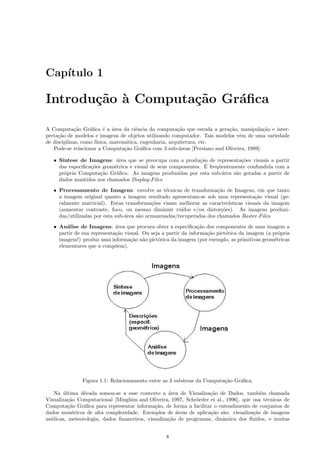 Cap´
   ıtulo 1

Introdu¸˜o ` Computa¸˜o Gr´ﬁca
       ca a         ca    a

A Computa¸˜o Gr´ﬁca ´ a ´rea da ciˆncia da computa¸˜o que estuda a gera¸˜o, manipula¸˜o e inter-
            ca     a      e a         e                 ca                ca             ca
preta¸˜o de modelos e imagens de objetos utilizando computador. Tais modelos vˆm de uma variedade
     ca                                                                       e
de disciplinas, como f´
                      ısica, matem´tica, engenharia, arquitetura, etc.
                                  a
   Pode-se relacionar a Computa¸˜o Gr´ﬁca com 3 sub-´reas [Persiano and Oliveira, 1989]:
                                  ca     a               a

   • S´
      ıntese de Imagens: ´rea que se preocupa com a produ¸˜o de representa¸˜es visuais a partir
                            a                                 ca              co
                  co       e                                    ´
     das especiﬁca¸˜es geom´trica e visual de seus componentes. E freq¨entemente confundida com a
                                                                      u
     pr´pria Computa¸˜o Gr´ﬁca. As imagens produzidas por esta sub-´rea s˜o geradas a partir de
       o              ca    a                                           a   a
     dados mantidos nos chamados Display-Files.
   • Processamento de Imagens: envolve as t´cnicas de transforma¸˜o de Imagens, em que tanto
                                                 e                     ca
     a imagem original quanto a imagem resultado apresentam-se sob uma representa¸˜o visual (ge-
                                                                                       ca
     ralmente matricial). Estas transforma¸˜es visam melhorar as caracter´
                                            co                             ısticas visuais da imagem
     (aumentar contraste, foco, ou mesmo diminuir ru´   ıdos e/ou distor¸˜es). As imagens produzi-
                                                                        co
     das/utilizadas por esta sub-´rea s˜o armazenadas/recuperadas dos chamados Raster-Files.
                                 a     a
   • An´lise de Imagens: ´rea que procura obter a especiﬁca¸˜o dos componentes de uma imagem a
        a                    a                                   ca
     partir de sua representa¸˜o visual. Ou seja a partir da informa¸˜o pict´rica da imagem (a pr´pria
                             ca                                     ca      o                     o
     imagem!) produz uma informa¸˜o n˜o pict´rica da imagem (por exemplo, as primitivas geom´tricas
                                    ca a       o                                                e
     elementares que a comp˜em).
                             o




               Figura 1.1: Relacionamento entre as 3 sub´reas da Computa¸˜o Gr´ﬁca.
                                                        a               ca    a

    Na ultima d´cada somou-se a esse contexto a ´rea de Visualiza¸˜o de Dados, tamb´m chamada
        ´      e                                  a               ca                    e
Visualiza¸˜o Computacional [Minghim and Oliveira, 1997, Schr¨eder et al., 1996], que usa t´cnicas de
          ca                                                 o                            e
Computa¸˜o Gr´ﬁca para representar informa¸˜o, de forma a facilitar o entendimento de conjuntos de
          ca   a                            ca
dados num´ricos de alta complexidade. Exemplos de ´reas de aplica¸˜o s˜o: visualiza¸˜o de imagens
            e                                        a            ca a               ca
m´dicas, meteorologia, dados ﬁnanceiros, visualiza¸˜o de programas, dinˆmica dos ﬂuidos, e muitas
  e                                               ca                    a


                                                  8
 