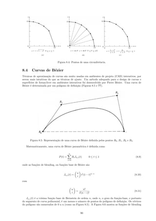 Figura 8.4: Pontos de uma circunferˆncia.
                                                                 e


8.4     Curvas de B´zier
                   e
T´cnicas de aproxima¸˜o de curvas s˜o muito usadas em ambientes de projeto (CAD) interativos, por
  e                   ca            a
serem mais intuitivas do que as t´cnicas de ajuste. Um m´todo adequado para o design de curvas e
                                  e                         e
superf´
      ıcies de forma-livre em ambientes interativos foi desenvolvido por Pierre B´zier. Uma curva de
                                                                                 e
B´zier ´ determinada por um pol´
  e    e                        ıgono de deﬁni¸˜o (Figuras 8.5 e ??).
                                               ca




      Figura 8.5: Representa¸˜o de uma curva de B´zier deﬁnida pelos pontos B0 , B1 , B2 e B3 .
                            ca                   e

   Matematicamente, uma curva de B´zier param´trica ´ deﬁnida como
                                  e          e      e

                                         n
                               P (t) =         Bi Jn,i (t)       0≤t≤1                             (8.9)
                                         i=0

onde as fun¸˜es de blending, ou fun¸˜es base de B´zier s˜o
           co                      co            e      a


                                                    n
                                    Jn,i (t) =            ti (1 − t)n−i                           (8.10)
                                                    i
com


                                               n            n!
                                                   =                                              (8.11)
                                               i        i!(n − i)!

   Jn,i (t) ´ a i-´sima fun¸˜o base de Bernstein de ordem n, onde n, o grau da fun¸˜o-base, e portanto
            e     e        ca                                                      ca
do segmento de curva polinomial, ´ um menos o n´mero de pontos do pol´
                                   e              u                      ıgono de deﬁni¸˜o. Os v´rtices
                                                                                       ca       e
do pol´
      ıgono s˜o numerados de 0 a n (como na Figura 8.5). A Figura 8.6 mostra as fun¸˜es de blending
               a                                                                      co


                                                         90
 