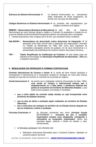 Estrutura do Sistema Harmonizado  no Sistema Harmonizado, as mercadorias
estão ordenadas de forma progressiva, de
acordo com seu grau de elaboração.
Códigos Numéricos no Sistema Harmonizado  os produtos são representados por
códigos numéricos de 6 dígitos.
NBM/SH – Nomenclatura Brasileira de Mercadorias  pelo fato do Sistema
Harmonizado ter como idiomas oficiais o inglês e o Francês, foi necessário a criação de um
grupo de trabalho binacional Brasil-Portugal para efetuar sua tradução para o português.
• o Brasil acrescentou mais 4 dígitos aos 6 do SH, que constituem itens e subitens.
NALADI/SH – Nomenclatura da Associação Latino Americana de Integração  foi
aprovada como base comum para a realização das negociações previstas
no Tratado de Montevidéu de 1980, bem como para expressar as
concessões outorgadas através de qualquer um de seus mecanismos e a
apresentação das estatísticas de comércio exterior dos países membros.
TSP - Tabela Simplificada de Codificação de Produtos  esta tabela pode ser
utilizada na formulação de Declaração Simplificada de Importação – DSI para
o despacho aduaneiro.
6. MODALIDADE DE OPERAÇÃO E FORMAS CONTRATUAIS
Contrato Internacional de Compra e Venda  A venda de bens móveis (produtos e
mercadorias) é internacional se a mercadoria vendida for entregue em outro país diverso
daquele em que ela se encontra no momento da conclusão do negócio.
Venda Internacional  de acordo com a legislação uniforme (Convenção de Haia, 1964),
uma venda ou compra é internacional sempre que o
estabelecimento ou, à falta deste, a residência habitual das
partes se encontrem em território de diferentes Estados, e que
ainda ocorra qualquer uma destas 3 condições:
• que a coisa objeto do contrato esteja situada ou seja transportada entre
territórios de Estados diversos;
• que os atos de oferta e aceitação sejam realizados em território de Estados
diferentes;
• que a coisa deva ser entregue no território de um Estado diverso daquele em
que se realizaram a oferta e aceitação.
Fórmulas Contratuais  as fórmulas contratuais tem como principal função
DETERMINAR o momento em que o vendedor
(exportador) cumpriu suas obrigações, entregando a
mercadoria ao comprador (importador), dentro dos
requisitos legais, obtendo o direito de receber o valor
transacionado.
• as fórmulas contratuais mais utilizadas são:
• Definições Americanas Revisadas para o Comércio Exterior, utilizadas no
comércio exterior dos EUA
AUTOR: ALEXANDRE JOSÉ GRANZOTTO – WWW.PROFESSORAMORIM.COM.BR
10
 