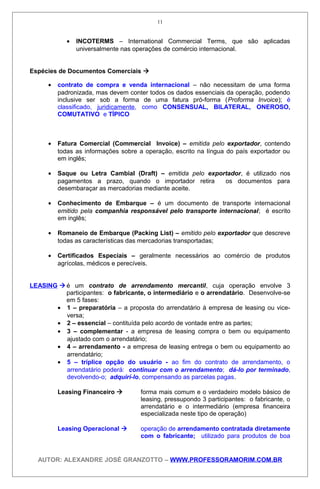 • INCOTERMS – International Commercial Terms, que são aplicadas
universalmente nas operações de comércio internacional.
Espécies de Documentos Comerciais 
• contrato de compra e venda internacional – não necessitam de uma forma
padronizada, mas devem conter todos os dados essenciais da operação, podendo
inclusive ser sob a forma de uma fatura pró-forma (Proforma Invoice); é
classificado, juridicamente, como CONSENSUAL, BILATERAL, ONEROSO,
COMUTATIVO e TÍPICO
• Fatura Comercial (Commercial Invoice) – emitida pelo exportador, contendo
todas as informações sobre a operação, escrito na língua do país exportador ou
em inglês;
• Saque ou Letra Cambial (Draft) – emitida pelo exportador, é utilizado nos
pagamentos a prazo, quando o importador retira os documentos para
desembaraçar as mercadorias mediante aceite.
• Conhecimento de Embarque – é um documento de transporte internacional
emitido pela companhia responsável pelo transporte internacional; é escrito
em inglês;
• Romaneio de Embarque (Packing List) – emitido pelo exportador que descreve
todas as características das mercadorias transportadas;
• Certificados Especiais – geralmente necessários ao comércio de produtos
agrícolas, médicos e perecíveis.
LEASING é um contrato de arrendamento mercantil, cuja operação envolve 3
participantes: o fabricante, o intermediário e o arrendatário. Desenvolve-se
em 5 fases:
• 1 – preparatória – a proposta do arrendatário à empresa de leasing ou vice-
versa;
• 2 – essencial – contituída pelo acordo de vontade entre as partes;
• 3 – complementar - a empresa de leasing compra o bem ou equipamento
ajustado com o arrendatário;
• 4 – arrendamento - a empresa de leasing entrega o bem ou equipamento ao
arrendatário;
• 5 – tríplice opção do usuário - ao fim do contrato de arrendamento, o
arrendatário poderá: continuar com o arrendamento; dá-lo por terminado,
devolvendo-o; adquirí-lo, compensando as parcelas pagas.
Leasing Financeiro  forma mais comum e o verdadeiro modelo básico de
leasing, pressupondo 3 participantes: o fabricante, o
arrendatário e o intermediário (empresa financeira
especializada neste tipo de operação)
Leasing Operacional  operação de arrendamento contratada diretamente
com o fabricante; utilizado para produtos de boa
AUTOR: ALEXANDRE JOSÉ GRANZOTTO – WWW.PROFESSORAMORIM.COM.BR
11
 