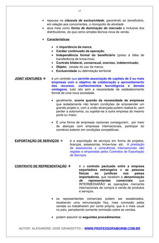 • repousa na cláusula de exclusividade, garantindo ao beneficiário,
em relação aos concorrentes, o monopólio da atividade
• atua mais como forma de dominação do mercado e inclusive dos
distribuidores, do que como simples técnica nova de venda.
• Características:
• A importância da marca;
• Caráter continuado da operação;
• Independência formal do beneficiário (preso à idéia de
transferência de know-how)
• Contrato bilateral, consensual, oneroso, indeterminado;
• Objeto: cessão do uso da marca;
• Exclusividade ou delimitação territorial
JOINT VENTURES  é um contrato que permite associação de capitais de 2 ou mais
empresas com o objetivo de colaboração e aproveitamento
dos recursos, conhecimentos tecnológicos e demais
vantagens, tudo isto sem a necessidade de estabelecimento
formal de uma nova sociedade.
• geralmente, ocorre quando da necessidade de empresas
que isoladamente não teriam condições de empreender um
grande projeto e, com a união alcançada podem realizá-lo, sem
perder a autonomia, ou sujeitar-se a outra empresa do mesmo
porte ou maior.
• É uma forma de empresas nacionais conseguirem, por meio
de alianças com empresas internacionais, participar do
comércio exterior em condições competitivas;
EXPORTAÇÃO DE SERVIÇOS  é a exportação de serviços em forma de projetos,
licenças, assessorias, know-how, etc. A prestação
de assessorias e consultorias internacionais são
regidas e amparadas pelos Contratos de Exportação
de Serviços
CONTRATO DE REPRESENTAÇÃO  é o contrato pactuado entre a empresa
exportadora estrangeira e as pessoas
físicas ou jurídicas nos países
importadores, que recebem a denominação
de representantes comerciais, que
INTERMEDIARÃO as operações mercantis
internacionais de compra e venda de produtos
e serviços.
• os representantes comerciais podem ser assalariados,
recebendo uma remuneração fixa, mais comissão pelas
vendas ou trabalharem por conta própria, que é o mais usual
no país, percebendo somente comissão sobre as vendas.
• podem assumir os seguintes procedimentos:
AUTOR: ALEXANDRE JOSÉ GRANZOTTO – WWW.PROFESSORAMORIM.COM.BR
13
 