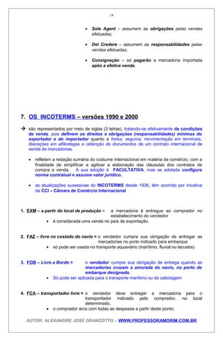 • Sole Agent – assumem as obrigações pelas vendas
efetuadas;
• Del Credere – assumem as responsabilidades pelas
vendas efetuadas;
• Consignação – só pagarão a mercadoria importada
após a efetiva venda.
7. OS INCOTERMS – versões 1990 e 2000
 são representados por meio de siglas (3 letras), tratando-se efetivamente de condições
de venda, pois definem os direitos e obrigações (responsabilidades) mínimas do
exportador e do importador quanto a fretes, seguros, movimentação em terminais,
liberações em alfândegas e obtenção de documentos de um contrato internacional de
venda de mercadorias.
• refletem a redação sumária do costume internacional em matéria de comércio, com a
finalidade de simplificar e agilizar a elaboração das cláusulas dos contratos de
compra e venda. A sua adoção é FACULTATIVA, mas se adotada configura
norma contratual e assume valor jurídico.
• as atualizações sucessivas do INCOTERMS desde 1936, têm ocorrido por inicativa
da CCI – Câmara de Comércio Internacional
1. EXM – a partir do local de produção = a mercadoria é entregue ao comprador no
estabelecimento do vendedor
• é considerada uma venda no país de exportação.
2. FAZ – livre no costado do navio = o vendedor cumpre sua obrigação de entregar as
mercadorias no porto indicado para embarque
• só pode ser usada no transporte aquaviário (marítimo, fluvial ou lacustre)
3. FOB – Livre a Bordo = o vendedor cumpre sua obrigação de entrega quando as
mercadorias cruzam a amurada do navio, no porto de
embarque designado.
• Só pode ser aplicada para o transporte marítimo ou de cabotagem
4. FCA – transportador livre = o vendedor deve entregar a mercadoria para o
transportador indicado pelo comprador, no local
determinado.
• o comprador arca com todas as despesas a partir deste ponto;
AUTOR: ALEXANDRE JOSÉ GRANZOTTO – WWW.PROFESSORAMORIM.COM.BR
14
 