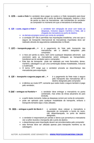5. CFR – custo e frete = o vendedor deve pagar os custos e o frete necessário para levar
as mercadorias até o porto de destino designado, todavia o risco
de perda ou dano às mercadorias são transferidas do vendedor
ao comprador no momento em que a mercadoria é embarcada.
6. CIF – custo, seguro e frete = o vendedor tem obrigação de arcar com todas as
despesas, inclusive seguro marítimo e frete, até a
chegada da mercadoria ao porto de destino.
• os demais encargos correm por conta do vendedor
• a condição CIF não é permitida nas importações brasileiras, uma vez que o
seguro de transporte internacional de mercadorias importadas deve ser
realizado através de seguradoras estabelecidas no Brasil.
7. CPT – transporte pago até ... = é o pagamento do frete pelo transporte das
mercadorias até o destino designado pelo
comprador.
• o risco por perda ou dano, bem como quaisquer despesas adicionais que
ocorrerem após as mercadorias serem entregues ao transportador,
transferem-se do vendedor para o comprador.
• Este tipo de transporte pode ser realizado por meio ferroviário, térreo,
marítimo, cabotagem ou por uma combinação destas modalidades, inclusive
o multimodal.
• O termo CPT exige que o vendedor proceda ao desembaraço das
mercadorias para exportação.
8. CIP – transporte e seguros pagos até ... = é o pagamento do frete mais o seguro
pelo transporte das mercadorias até o
destino designado pelo comprador.
• é idêntico ao modo CPT, somente que neste modo o seguro também é pago
pelo vendedor;
9. DAF – entregue na fronteira = o vendedor deve entregar a mercadoria no ponto
combinado, mas antes da divisa aduaneira do país
limítrofe.
• a partir deste momento, todas as despesas correm por conta do comprador;
• pode ser aplicado para qualquer modalidade de transporte, embora o
transporte terrestre seja o mais utilizado;
10. DES – entregue a partir do Navio = o vendedor deve colocar a mercadoria à
disposição do comprador a bordo do navio,
não desembaraçada, no porto de destino
designado.
• o vendedor é responsável por perdas e danos que porventura a mercadoria
vier a sofrer durante o transporte até o porto de destino
• o desembaraço para importação devem ser providenciados pelo comprador
• esta fórmula deve ser utilizada apenas para transporte marítimo ou de
cabotagem;
AUTOR: ALEXANDRE JOSÉ GRANZOTTO – WWW.PROFESSORAMORIM.COM.BR
15
 