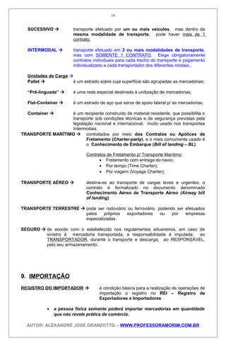 SUCESSIVO  transporte efetuado por um ou mais veículos, mas dentro da
mesma modalidade de transporte; pode haver mais de 1
contrato;
INTERMODAL  transporte efetuado em 2 ou mais modalidades de transporte,
mas com SOMENTE 1 CONTRATO. Exige obrigatoriamente
contratos individuais para cada trecho do transporte e pagamento
individualizado a cada transportador dos diferentes modais..
Unidades de Carga 
Pallet  é um estrado sobre cuja superfície são agrupadas as mercadorias;
“Pré-linguada”  é uma rede especial destinada à unitização de mercadorias;
Flat-Container  é um estrado de aço que serve de apoio lateral p/ as mercadorias;
Container  é um recipiente construído de material resistente, que possibilita o
transporte sob condições técnicas e de segurança previstas pela
legislação nacional e internacional; muito usado nos transportes
Intermodais.
TRANSPORTE MARÍTIMO  contratados por meio dos Contratos ou Apólices de
Fretamento (Charter-party), e o mais comumente usado é
o Conhecimento de Embarque (Bill of landing – BL)
Contratos de Fretamento p/ Transporte Marítimo:
• Fretamento com entrega do navio;
• Por tempo (Time Charter);
• Por viagem (Voyage Charter);
TRANSPORTE AÉREO  destina-se ao transporte de cargas leves e urgentes; o
contrato é formalizado no documento denominado
Conhecimento Aéreo de Transporte Aéreo (Airway bill
of landing)
TRANSPORTE TERRESTRE  pode ser rodoviário ou ferroviário, podendo ser efetuados
pelos próprios exportadores ou por empresas
especializadas.
SEGURO  de acordo com o estabelecido nos regulamentos aduaneiros, em caso de
sinistro à mercadoria transportada, a responsabilidade é imputada: ao
TRANSPORTADOR, durante o transporte e descarga; ao RESPONSÁVEL,
pelo seu armazenamento.
9. IMPORTAÇÃO
REGISTRO DO IMPORTADOR  é condição básica para a realização de operações de
importação o registro no REI – Registro de
Exportadores e Importadores
• a pessoa física somente poderá importar mercadorias em quantidade
que não revele prática de comércio.
AUTOR: ALEXANDRE JOSÉ GRANZOTTO – WWW.PROFESSORAMORIM.COM.BR
18
 