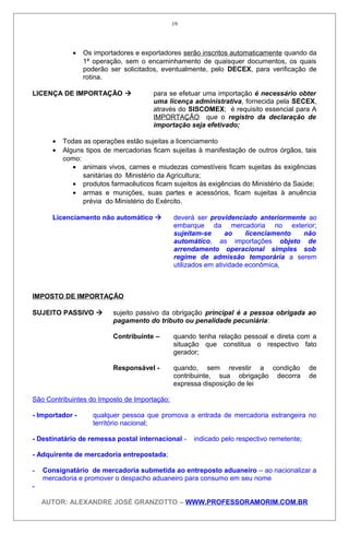 • Os importadores e exportadores serão inscritos automaticamente quando da
1ª operação, sem o encaminhamento de quaisquer documentos, os quais
poderão ser solicitados, eventualmente, pelo DECEX, para verificação de
rotina.
LICENÇA DE IMPORTAÇÃO  para se efetuar uma importação é necessário obter
uma licença administrativa, fornecida pela SECEX,
através do SISCOMEX; é requisito essencial para A
IMPORTAÇÃO que o registro da declaração de
importação seja efetivado;
• Todas as operações estão sujeitas a licenciamento
• Alguns tipos de mercadorias ficam sujeitas à manifestação de outros órgãos, tais
como:
• animais vivos, carnes e miudezas comestíveis ficam sujeitas às exigências
sanitárias do Ministério da Agricultura;
• produtos farmacêuticos ficam sujeitos às exigências do Ministério da Saúde;
• armas e munições, suas partes e acessórios, ficam sujeitas à anuência
prévia do Ministério do Exército.
Licenciamento não automático  deverá ser providenciado anteriormente ao
embarque da mercadoria no exterior;
sujeitam-se ao licenciamento não
automático, as importações objeto de
arrendamento operacional simples sob
regime de admissão temporária a serem
utilizados em atividade econômica,
IMPOSTO DE IMPORTAÇÃO
SUJEITO PASSIVO  sujeito passivo da obrigação principal é a pessoa obrigada ao
pagamento do tributo ou penalidade pecuniária:
Contribuinte – quando tenha relação pessoal e direta com a
situação que constitua o respectivo fato
gerador;
Responsável - quando, sem revestir a condição de
contribuinte, sua obrigação decorra de
expressa disposição de lei
São Contribuintes do Imposto de Importação:
- Importador - qualquer pessoa que promova a entrada de mercadoria estrangeira no
território nacional;
- Destinatário de remessa postal internacional - indicado pelo respectivo remetente;
- Adquirente de mercadoria entrepostada;
- Consignatário de mercadoria submetida ao entreposto aduaneiro – ao nacionalizar a
mercadoria e promover o despacho aduaneiro para consumo em seu nome
-
AUTOR: ALEXANDRE JOSÉ GRANZOTTO – WWW.PROFESSORAMORIM.COM.BR
19
 