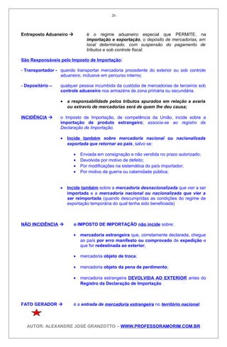 Entreposto Aduaneiro  é o regime aduaneiro especial que PERMITE, na
importação e exportação, o depósito de mercadorias, em
local determinado, com suspensão do pagamento de
tributos e sob controle fiscal.
São Responsáveis pelo Imposto de Importação:
- Transportador - quando transportar mercadoria procedente do exterior ou sob controle
aduaneiro, inclusive em percurso interno;
- Depositário – qualquer pessoa incumbida da custódia de mercadorias de terceiros sob
controle aduaneiro nos armazéns de zona primária ou secundária.
• a responsabilidade pelos tributos apurados em relação a avaria
ou extravio de mercadorias será de quem lhe deu causa;
INCIDÊNCIA  o Imposto de Importação, de competência da União, incide sobre a
importação de produto estrangeiro; associa-se ao registro da
Declaração de Importação.
• Incide também sobre mercadoria nacional ou nacionalizada
exportada que retornar ao pais, salvo se:
• Enviada em consignação e não vendida no prazo autorizado;
• Devolvida por motivo de defeito;
• Por modificações na sistemática do país importador;
• Por motivo de guerra ou calamidade pública;
• Incide também sobre a mercadoria desnacionalizada que vier a ser
importada e a mercadoria nacional ou nacionalizada que vier a
ser reimportada (quando descumpridas as condições do regime de
exportação temporária do qual tenha sido beneficiada)
NÃO INCIDÊNCIA  o IMPOSTO DE IMPORTAÇÃO não incide sobre:
• mercadoria estrangeira que, corretamente declarada, chegue
ao país por erro manifesto ou comprovado de expedição e
que for redestinada ao exterior;
• mercadoria objeto de troca;
• mercadoria objeto da pena de perdimento;
• mercadoria estrangeira DEVOLVIDA AO EXTERIOR antes do
Registro da Declaração de Importação
FATO GERADOR  é a entrada de mercadoria estrangeira no território nacional.
AUTOR: ALEXANDRE JOSÉ GRANZOTTO – WWW.PROFESSORAMORIM.COM.BR
20
 