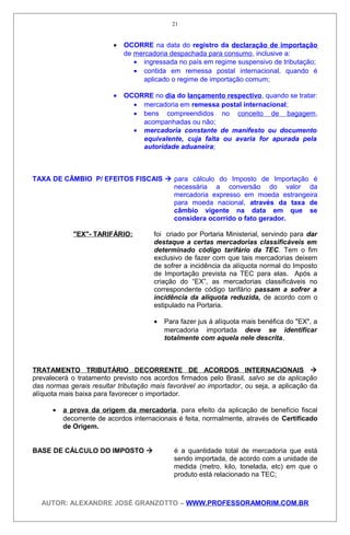 • OCORRE na data do registro da declaração de importação
de mercadoria despachada para consumo, inclusive a:
• ingressada no país em regime suspensivo de tributação;
• contida em remessa postal internacional, quando é
aplicado o regime de importação comum;
• OCORRE no dia do lançamento respectivo, quando se tratar:
• mercadoria em remessa postal internacional;
• bens compreendidos no conceito de bagagem,
acompanhadas ou não;
• mercadoria constante de manifesto ou documento
equivalente, cuja falta ou avaria for apurada pela
autoridade aduaneira;
TAXA DE CÂMBIO P/ EFEITOS FISCAIS  para cálculo do Imposto de Importação é
necessária a conversão do valor da
mercadoria expresso em moeda estrangeira
para moeda nacional, através da taxa de
câmbio vigente na data em que se
considera ocorrido o fato gerador.
"EX"- TARIFÁRIO: foi criado por Portaria Ministerial, servindo para dar
destaque a certas mercadorias classificáveis em
determinado código tarifário da TEC. Tem o fim
exclusivo de fazer com que tais mercadorias deixem
de sofrer a incidência da alíquota normal do Imposto
de Importação prevista na TEC para elas. Após a
criação do “EX”, as mercadorias classificáveis no
correspondente código tarifário passam a sofrer a
incidência da alíquota reduzida, de acordo com o
estipulado na Portaria.
• Para fazer jus à alíquota mais benéfica do "EX", a
mercadoria importada deve se identificar
totalmente com aquela nele descrita.
TRATAMENTO TRIBUTÁRIO DECORRENTE DE ACORDOS INTERNACIONAIS 
prevalecerá o tratamento previsto nos acordos firmados pelo Brasil, salvo se da aplicação
das normas gerais resultar tributação mais favorável ao importador, ou seja, a aplicação da
alíquota mais baixa para favorecer o importador.
• a prova da origem da mercadoria, para efeito da aplicação de benefício fiscal
decorrente de acordos internacionais é feita, normalmente, através de Certificado
de Origem.
BASE DE CÁLCULO DO IMPOSTO  é a quantidade total de mercadoria que está
sendo importada, de acordo com a unidade de
medida (metro, kilo, tonelada, etc) em que o
produto está relacionado na TEC;
AUTOR: ALEXANDRE JOSÉ GRANZOTTO – WWW.PROFESSORAMORIM.COM.BR
21
 