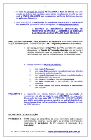 • no caso da aplicação da alíquota AD-VALOREM, a base de cálculo será uma
quantia em dinheiro que expresse o valor real de importação do produto, ou seja,
será o VALOR ADUANEIRO das mercadorias, conforme definido no Acordo
de Valoração Aduaneira.
• para se configurar o fato gerador do imposto de importação e o momento de
sua ocorrência, para fins de cálculo do imposto, são condições cumulativas:
• a ENTRADA DA MERCADORIA ESTRANGEIRA NO
TERRITÓRIO ADUANEIRO e o REGISTRO NO SISCOMEX
DA DECLARAÇÃO DE IMPORTAÇÃO PARA CONSUMO.
GATT – Acordo Geral sobre Tarifas Aduaneiras e Comércio  é um acordo internacional
do qual o Brasil faz parte. É administrado pela OMC – Organização Mundial de Comércio.
• para se regulamentar o artigo VII do GATT foi assinado outro tratado
internacional – o Acordo de Valoração Aduaneira, que apresenta 6
métodos sequenciais para se encontrar o valor aduaneiro. Os
métodos devem ser usados, obrigatoriamente, na ordem estipulada.
• Para se encontrar o VALOR ADUANEIRO:
1. pelo valor da transação;
2. pelo valor da transação da mercadoria importada idêntica
à mercadoria objeto do despacho;
3. pelo valor da transação da mercadoria importada similar à
mercadoria objeto do despacho;
4. pelo valor da revenda da mercadoria importada;
5. pelo valor computado, ou valor calculado da mercadoria
importada;
6. pelo valor obtido por meios razoáveis e compatíveis
com o acordo.
PAGAMENTO  o pagamento dos tributos federais devidos na importação de
mercadorias, no ato de registro, pelo SISCOMEX, da respectiva
Declaração de Importação (DI), É EFETUADO, EXCLUSIVAMENTE,
por débito automático em conta bancária em agência habilitada de
banco integrante da rede arrecadadora de receitas federais, por meio
de DARF eletrônico.
IPI VINCULADO À IMPORTAÇÃO
INCIDÊNCIA  O IPI, imposto de competência da União, incide tanto sobre produtos
industrializados nacionais quanto sobre os produtos industrializados
importados. O contribuinte do IPI vinculado à importação é o
importador.
AUTOR: ALEXANDRE JOSÉ GRANZOTTO – WWW.PROFESSORAMORIM.COM.BR
22
 