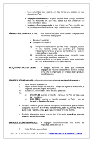 • bens adquiridos pelo viajante em loja franca, por ocasião de sua
chegada ao País.
• bagagem acompanhada: a que o viajante portar consigo no mesmo
meio de transporte em que viaje, desde que não amparada por
conhecimento de carga.
• bagagem desacompanhada: a que chegar ao País, ou dele sair,
amparada por conhecimento de carga ou documento equivalente.
NÃO-INCIDÊNCIA DE IMPOSTOS - Não incidirão impostos sobre os bens compreendidos
no conceito de bagagem:
• de origem nacional;
• de origem estrangeira:
a) comprovadamente saídos do País como bagagem, quando
do seu retorno, ainda que portados por terceiros,
independentemente do prazo de permanência no exterior
e das razões de sua saída;
b) remetidos ao exterior, pelo viajante, para conserto, reparo
ou restauração, quando do seu retorno;
c) enviados ao País, em razão de garantia, para substituição
de outro anteriormente trazido pelo viajante.
ISENÇÃO DE CARÁTER GERAL - A isenção aplicável aos bens que constituam
bagagem de viajante procedente do exterior abrange
o imposto de importação e o imposto sobre produtos
industrializados.
BAGAGEM ACOMPANHADA: A bagagem acompanhada está isenta relativamente a:
I. livros, folhetos e periódicos;
Il. roupas e outros artigos de vestuário, artigos de higiene e de toucador, e
calçados, para uso próprio do viajante;
III. outros bens, observado o limite de valor global de:
IV.
a) US$ 500.00, quando o viajante ingressar no País por via aérea
ou marítima;
b) US$ 150.00, quando o viajante ingressar no País por via
terrestre, fluvial ou lacustre.
• O direito à isenção geral é pessoal do viajante, de forma que, por ocasião do
despacho aduaneiro, é vedada a transferência, total ou parcial, da quota
para outro viajante, ainda que seja pessoa da mesma família.
• O direito à isenção a que se refere o item III somente poderá ser exercido
uma vez a cada trinta dias.
BAGAGEM DESACOMPANHADA: A bagagem desacompanhada está isenta de
impostos relativamente a:
I. livros, folhetos e periódicos;
AUTOR: ALEXANDRE JOSÉ GRANZOTTO – WWW.PROFESSORAMORIM.COM.BR
25
 
