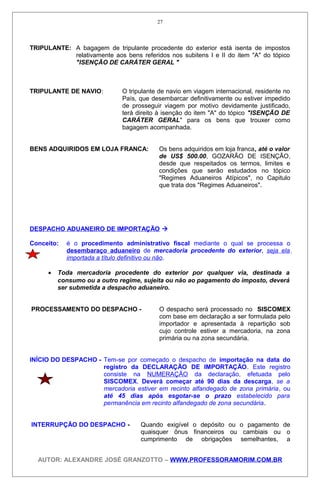 TRIPULANTE: A bagagem de tripulante procedente do exterior está isenta de impostos
relativamente aos bens referidos nos subitens I e II do item "A" do tópico
"ISENÇÃO DE CARÁTER GERAL "
TRIPULANTE DE NAVIO: O tripulante de navio em viagem internacional, residente no
País, que desembarcar definitivamente ou estiver impedido
de prosseguir viagem por motivo devidamente justificado,
terá direito à isenção do item "A" do tópico "ISENÇÃO DE
CARÁTER GERAL" para os bens que trouxer como
bagagem acompanhada.
BENS ADQUIRIDOS EM LOJA FRANCA: Os bens adquiridos em loja franca, até o valor
de US$ 500.00, GOZARÃO DE ISENÇÃO,
desde que respeitados os termos, limites e
condições que serão estudados no tópico
"Regimes Aduaneiros Atípicos", no Capitulo
que trata dos "Regimes Aduaneiros".
DESPACHO ADUANEIRO DE IMPORTAÇÃO 
Conceito: é o procedimento administrativo fiscal mediante o qual se processa o
desembaraço aduaneiro de mercadoria procedente do exterior, seja ela
importada a título definitivo ou não.
• Toda mercadoria procedente do exterior por qualquer via, destinada a
consumo ou a outro regime, sujeita ou não ao pagamento do imposto, deverá
ser submetida a despacho aduaneiro.
PROCESSAMENTO DO DESPACHO - O despacho será processado no SISCOMEX
com base em declaração a ser formulada pelo
importador e apresentada à repartição sob
cujo controle estiver a mercadoria, na zona
primária ou na zona secundária.
INÍCIO DO DESPACHO - Tem-se por começado o despacho de importação na data do
registro da DECLARAÇÃO DE IMPORTAÇÃO. Este registro
consiste na NUMERAÇÃO da declaração, efetuada pelo
SISCOMEX. Deverá começar até 90 dias da descarga, se a
mercadoria estiver em recinto alfandegado de zona primária, ou
até 45 dias após esgotar-se o prazo estabelecido para
permanência em recinto alfandegado de zona secundária.
INTERRUPÇÃO DO DESPACHO - Quando exigível o depósito ou o pagamento de
quaisquer ônus financeiros ou cambiais ou o
cumprimento de obrigações semelhantes, a
AUTOR: ALEXANDRE JOSÉ GRANZOTTO – WWW.PROFESSORAMORIM.COM.BR
27
 