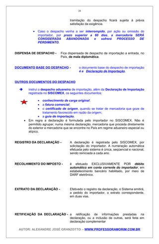 tramitação do despacho ficará sujeita à prévia
satisfação da exigência.
• Caso o despacho venha a ser interrompido, por ação ou omissão do
importador, por prazo superior a 60 dias, a mercadoria SERÁ
CONSIDERADA ABANDONADA e sofrerá PROCESSO DE
PERDIMENTO.
DISPENSA DE DESPACHO - Fica dispensada de despacho de importação a entrada, no
País, de mala diplomática.
DOCUMENTO BASE DO DESPACHO - o documento base do despacho de importação
é a Declaração de Importação.
OUTROS DOCUMENTOS DO DESPACHO
 instrui o despacho aduaneiro de importação, além da Declaração de Importação
registrada no SISCOMEX, os seguintes documentos:
• conhecimento de carga original;
• a fatura comercial;
• o certificado de origem, quando se tratar de mercadoria que goze de
tratamento favorecido em razão da origem;
• a guia de importação.
• Em regra a declaração é formulada pelo importador no SISCOMEX. Não é
permitido agrupar, numa mesma declaração, mercadoria que proceda diretamente
do exterior e mercadoria que se encontre no País em regime aduaneiro especial ou
atípico.
REGISTRO DA DECLARAÇÃO - A declaração é registrada pelo SISCOMEX, por
solicitação do importador. A numeração automática
efetuada pelo sistema é única, seqüencial e nacional,
sendo reiniciada a cada ano.
RECOLHIMENTO DO IMPOSTO - é efetuado EXCLUSIVAMENTE POR débito
automático em conta corrente do importador, em
estabelecimento bancário habilitado, por meio de
DARF eletrônico.
EXTRATO DA DECLARAÇÃO - Efetivado o registro da declaração, o Sistema emitirá,
a pedido do importador, o extrato correspondente,
em duas vias.
RETIFICAÇÃO DA DECLARAÇÃO - a retificação de informações prestadas na
declaração, ou a inclusão de outras, será feita em
declaração complementar
AUTOR: ALEXANDRE JOSÉ GRANZOTTO – WWW.PROFESSORAMORIM.COM.BR
28
 