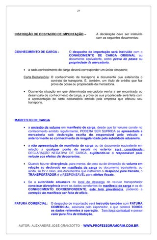 INSTRUÇÃO DO DESPACHO DE IMPORTAÇÃO – A declaração deve ser instruída
com os seguintes documentos:
CONHECIMENTO DE CARGA - O despacho de importação será instruído com o
CONHECIMENTO DE CARGA ORIGINAL ou
documento equivalente, como prova de posse ou
propriedade da mercadoria.
• a cada conhecimento de carga deverá corresponder um único despacho;
Carta Declaratória: O conhecimento de transporte é documento que exterioriza o
contrato de transporte. É, também, um título de crédito que faz
prova de posse ou propriedade da mercadoria.
• Ocorrendo situação em que determinada mercadoria venha a ser encontrada ao
desamparo de conhecimento de carga, a prova de sua propriedade será feita com
a apresentação de carta declaratória emitida pela empresa que efetuou seu
transporte.
MANIFESTO DE CARGA
• a omissão de volume em manifesto de carga, desde que tal volume conste no
conhecimento emitido regularmente, PODERÁ SER SUPRIDA se apresentada a
mercadoria sob declaração escrita do responsável pelo veículo e
anteriormente ao conhecimento da irregularidade pela autoridade aduaneira.
• a não apresentação de manifesto de carga ou de documento equivalente em
relação a qualquer ponto de escala no exterior será considerada
DECLARAÇÃO NEGATIVA DE CARGA, sujeitando-se o responsável pelo
veículo aos efeitos daí decorrentes.
• Quando houver divergência, para menos, de peso ou de dimensão do volume em
relação ao declarado no manifesto de carga ou documento equivalente, ou
ainda, se for o caso, aos documentos que instruíram o despacho para trânsito, o
TRANSPORTADOR é o RESPONSÁVEL para efeitos fiscais.
• Se a autoridade aduaneira do local de descarga do veículo transportador
constatar divergência entre os dados constantes do manifesto de carga e os do
CONHECIMENTO CORRESPONDENTE, este terá prevalência, podendo a
correção do manifesto ser feita de ofício.
FATURA COMERCIAL: O despacho de importação será instruído também com FATURA
COMERCIAL, assinada pelo exportador, e que conterá TODOS
os dados referentes à operação. Tem força contratual e possui
valor para fins de tributação.
AUTOR: ALEXANDRE JOSÉ GRANZOTTO – WWW.PROFESSORAMORIM.COM.BR
29
 