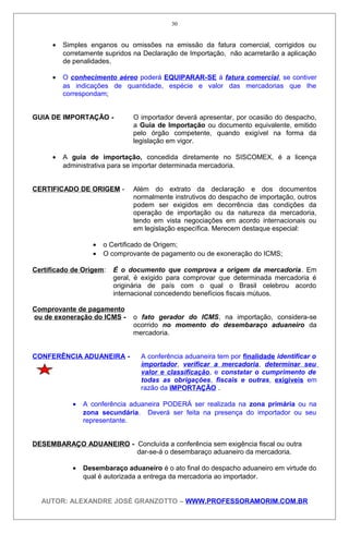 • Simples enganos ou omissões na emissão da fatura comercial, corrigidos ou
corretamente supridos na Declaração de Importação, não acarretarão a aplicação
de penalidades.
• O conhecimento aéreo poderá EQUIPARAR-SE à fatura comercial, se contiver
as indicações de quantidade, espécie e valor das mercadorias que Ihe
correspondam;
GUIA DE IMPORTAÇÃO - O importador deverá apresentar, por ocasião do despacho,
a Guia de Importação ou documento equivalente, emitido
pelo órgão competente, quando exigível na forma da
legislação em vigor.
• A guia de importação, concedida diretamente no SISCOMEX, é a licença
administrativa para se importar determinada mercadoria.
CERTIFICADO DE ORIGEM - Além do extrato da declaração e dos documentos
normalmente instrutivos do despacho de importação, outros
podem ser exigidos em decorrência das condições da
operação de importação ou da natureza da mercadoria,
tendo em vista negociações em acordo internacionais ou
em legislação específica. Merecem destaque especial:
• o Certificado de Origem;
• O comprovante de pagamento ou de exoneração do ICMS;
Certificado de Origem: É o documento que comprova a origem da mercadoria. Em
geral, é exigido para comprovar que determinada mercadoria é
originária de país com o qual o Brasil celebrou acordo
internacional concedendo benefícios fiscais mútuos.
Comprovante de pagamento
ou de exoneração do ICMS - o fato gerador do ICMS, na importação, considera-se
ocorrido no momento do desembaraço aduaneiro da
mercadoria.
CONFERÊNCIA ADUANEIRA - A conferência aduaneira tem por finalidade identificar o
importador, verificar a mercadoria, determinar seu
valor e classificação, e constatar o cumprimento de
todas as obrigações, fiscais e outras, exigíveis em
razão da IMPORTAÇÃO .
• A conferência aduaneira PODERÁ ser realizada na zona primária ou na
zona secundária. Deverá ser feita na presença do importador ou seu
representante.
DESEMBARAÇO ADUANEIRO - Concluída a conferência sem exigência fiscal ou outra
dar-se-á o desembaraço aduaneiro da mercadoria.
• Desembaraço aduaneiro é o ato final do despacho aduaneiro em virtude do
qual é autorizada a entrega da mercadoria ao importador.
AUTOR: ALEXANDRE JOSÉ GRANZOTTO – WWW.PROFESSORAMORIM.COM.BR
30
 