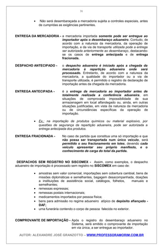 • Não será desembaraçada a mercadoria sujeita a controles especiais, antes
de cumpridas as exigências pertinentes.
ENTREGA DA MERCADORIA - a mercadoria importada somente pode ser entregue ao
importador após o desembaraço aduaneiro. Contudo, de
acordo com a natureza da mercadoria, da operação de
importação, e da via de transporte utilizada pode a entrega
ser autorizada anteriormente ao desembaraço, destacando-
se os casos de entrega antecipada e de entrega
fracionada.
DESPACHO ANTECIPADO - o despacho aduaneiro é iniciado após a chegada da
mercadoria à repartição aduaneira onde será
processado. Entretanto, de acordo com a natureza da
mercadoria, a qualidade do importador ou a via de
transporte utilizada, é permitido o registro da declaração de
importação antes da chegada da mercadoria.
ENTREGA ANTECIPADA - é a entrega da mercadoria ao importador antes de
totalmente realizada a conferência aduaneira, em
situações de comprovada impossibilidade de sua
armazenagem em local alfandegado ou, ainda, em outras
situações justificadas, em vista da natureza da mercadoria
ou de circunstâncias específicas da operação de
importação.
• Ex.: na importação de produtos químicos ou material explosivo, por
questões de segurança da repartição aduaneira, pode ser autorizada a
entrega antecipada dos produtos.
ENTREGA FRACIONADA - No caso de partida que constitua uma só importação e que
não possa ser transportada num único veículo, será
permitido o seu fracionamento em lotes, devendo cada
veículo apresentar seu próprio manifesto, e o
conhecimento de carga do total da partida.
DESPACHOS SEM REGISTRO NO SISCOMEX - Assim, como exemplos, o despacho
aduaneiro de importação é processado sem registro no SISCOMEX em caso de:
• amostras sem valor comercial, importações sem cobertura cambial, bens de
missões diplomáticas e semelhantes, bagagem desacompanhada, doações
a instituições de assistência social, catálogos, folhetos, manuais e
semelhantes;
• remessas expressas;
• remessas postais internacionais;
• medicamentos importados por pessoa física;
• bens para admissão no regime aduaneiro atípico de depósito afiançado -
DAF;
• urna funerária contendo o corpo de pessoa falecida no exterior.
COMPROVANTE DE IMPORTAÇÃO - Após o registro do desembaraço aduaneiro no
Sistema, será emitido o comprovante de importação
em via única, a ser entregue ao importador.
AUTOR: ALEXANDRE JOSÉ GRANZOTTO – WWW.PROFESSORAMORIM.COM.BR
31
 