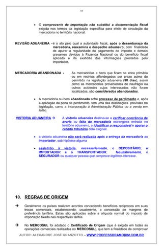 • O comprovante de importação não substitui a documentação fiscal
exigida nos termos da legislação específica para efeito de circulação da
mercadoria no território nacional.
REVISÃO ADUANEIRA -é o ato pelo qual a autoridade fiscal, após o desembaraço da
mercadoria, reexamina o despacho aduaneiro, com finalidade
de apurar a regularidade do pagamento do imposto e demais
gravames devidos à Fazenda Nacional ou do benefício fiscal
aplicado e da exatidão das informações prestadas pelo
importador.
MERCADORIA ABANDONADA - As mercadorias e bens que ficam na zona primária
ou em recintos alfandegados por prazo acima do
permitido na legislação aduaneira (90 dias), assim
como as mercadorias provenientes de naufrágio ou
outros acidentes cujos interessados não foram
localizados, são considerados abandonados.
• A mercadoria ou bem abandonado sofre processo de perdimento e, após
a aplicação da pena de perdimento, tem uma das destinações previstas na
legislação, como a incorporação à Administração Pública ou a venda em
leilão.
VISTORIA ADUANEIRA  A vistoria aduaneira destina-se a verificar ocorrência de
avaria ou falta de mercadoria estrangeira entrada no
território aduaneiro, a identificar o responsável e apurar o
crédito tributário dele exigível.
• a vistoria aduaneira não será realizada após a entrega da mercadoria ao
importador, sob hipótese alguma
• assistirão à vistoria, necessariamente, o DEPOSITÁRIO, o
IMPORTADOR e o TRANSPORTADOR; facultativamente, o
SEGURADOR ou qualquer pessoa que comprove legítimo interesse.
10. REGRAS DE ORIGEM
 Geralmente os países realizam acordos concedendo benefícios recíprocos em suas
trocas comerciais, estabelecendo, usualmente, a concessão de margens de
preferência tarifária. Estas são aplicadas sobre a alíquota normal do imposto de
importação fixada nas respectivas tarifas.
 No MERCOSUL foi adotado o Certificado de Origem (que é exigido em todas as
operações comerciais realizadas no MERCOSUL), que tem a finalidade de comprovar
AUTOR: ALEXANDRE JOSÉ GRANZOTTO – WWW.PROFESSORAMORIM.COM.BR
32
 