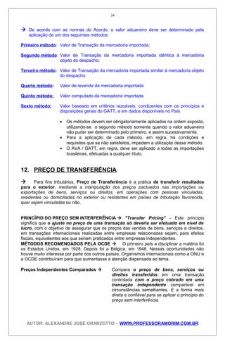  De acordo com as normas do Acordo, o valor aduaneiro deve ser determinado pela
aplicação de um dos seguintes métodos:
Primeiro método: Valor de Transação da mercadoria importada;
Segundo método: Valor de Transação da mercadoria importada idêntica à mercadoria
objeto do despacho;
Terceiro método: Valor de Transação da mercadoria importada similar à mercadoria objeto
do despacho.
Quarto método: Valor de revenda da mercadoria importada
Quinto método: Valor computado da mercadoria importada
Sexto método: Valor baseado em critérios razoáveis, condizentes com os princípios e
disposições gerais do GATT, e em dados disponíveis no País
• Os métodos devem ser obrigatoriamente aplicados na ordem exposta,
utilizando-se o segundo método somente quando o valor aduaneiro
não puder ser determinado pelo primeiro, e assim sucessivamente.
• Para a aplicação de cada método, em regra, há condições e
requisitos que se não satisfeitos, impedem a utilização desse método.
• O AVA / GATT, em regra, deve ser aplicado a todas as importações
brasileiras, efetuadas a qualquer título.
12. PREÇO DE TRANSFERÊNCIA
 Para fins tributários, Preço de Transferência é a prática de transferir resultados
para o exterior, mediante a manipulação dos preços pactuados nas importações ou
exportações de bens, serviços ou direitos, em operações com pessoas vinculadas,
residentes ou domiciliadas no exterior ou residentes em países de tributação favorecida,
quer sejam vinculadas ou não.
PRINCÍPIO DO PREÇO SEM INTERFERÊNCIA  "Transfer Pricing" - Este princípio
significa que o ajuste no preço de uma transação só deveria ser efetuado em nível de
lucro, com o objetivo de assegurar que os preços das vendas de bens, serviços e direitos,
em transações internacionais realizadas entre empresas relacionadas sejam, para efeitos
fiscais, equivalentes aos que seriam praticados entre empresas independentes.
MÉTODOS RECOMENDADOS PELA OCDE  O primeiro país a disciplinar a matéria foi
os Estados Unidos, em 1928. Depois foi a Bélgica, em 1948. Nessas oportunidades não
houve muito interesse por parte dos outros países. Organismos internacionais como a ONU e
a OCDE contribuíram para que aumentasse a atenção dispensada ao tema.
Preços Independentes Comparados  Compara o preço de bens, serviços ou
direitos transferidos em uma transação
controlada com o preço cobrado em uma
transação independente comparável em
circunstâncias semelhantes. E a forma mais
direta e confiável para se aplicar o princípio do
preço sem interferência.
AUTOR: ALEXANDRE JOSÉ GRANZOTTO – WWW.PROFESSORAMORIM.COM.BR
34
 