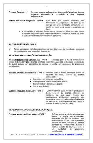 Preço de Revenda  Compara o preço pelo qual um bem, que foi adquirido de uma
empresa vinculada, é revendido a uma empresa
independente.
Método do Custo + Margem de Lucro  Com base nos custos incorridos pelo
fornecedor da propriedade do bem ou do
serviço em uma transação controlada, aos
quais se soma uma margem apropriada de
lucro.
• A dificuldade de aplicação desse método consiste em aferir os custos diretos
e indiretos imputados pelas diferentes empresas, setores e países, de forma
a ajusta e tratar estas inconsistências contábeis.
A LEGISLAÇÃO BRASILEIRA 
 Foram estipulados métodos específicos para as operações de importação, operações
de exportação e para operações financeiras.
MÉTODOS PARA OPERAÇÕES DE IMPORTAÇÃO
Preços Independentes Comparados – PIC  Definido como a média aritmética dos
preços de bens, serviços e direitos, idênticos ou similares, apurado no mercado brasileiro, ou
de outros países, em operações de compra e venda, em condições de pagamento
semelhantes.
Preço de Revenda menos Lucro - PRL  Definido como a média aritmética preços de
revenda dos bens, serviços ou direitos,
diminuídos:
• descontos incondicionais concedidos;
• dos impostos e contribuintes sobre vendas;
• das comissões e corretagens pagas;
• de margem de lucro.
Custo de Produção mais Lucro – CPL  Definido como o custo médio de produção de
bens, serviços ou direitos, idênticos ou
similares, no país onde tiverem sido
originalmente produzidos, acrescidos dos
impostos e taxas cobrados pelo referido país,
na exportação, e de margem de lucro de 20%,
calculada sobre o custo apurado.
MÉTODOS PARA OPERAÇÕES DE EXPORTAÇÃO
Preço de Venda nas Exportações – PVEX  Definido como a média aritmética dos
preços de venda nas exportações
efetuadas pela própria empresa, para
outros clientes ou por outra exportadora
nacional de bens, serviços ou direitos,
idênticos ou semelhantes, durante o
mesmo período de apuração do IR e
em condições de pagamento
semelhantes.
AUTOR: ALEXANDRE JOSÉ GRANZOTTO – WWW.PROFESSORAMORIM.COM.BR
35
 