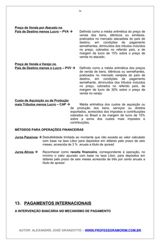 Preço de Venda por Atacado no
País de Destino menos Lucro – PVA  Definido como a média aritmética do preço de
venda dos bens, idênticos ou similares,
praticados no mercado atacadista do país de
destino, em condições de pagamento
semelhantes, diminuídos dos tributos incluídos
no preço, cobrados no referido país, e de
margem de lucro de 15% sobre o preço de
venda no atacado.
Preço de Venda a Varejo no
País de Destino menos o Lucro – PVV  Definido como a média aritmética dos preços
de venda de bens, idênticos ou semelhantes,
praticados no mercado varejista do país de
destino, em condições de pagamento
semelhante, diminuídos dos tributos incluídos
no preço, cobrados no referido país, de
margem de lucro de 30% sobre o preço de
venda no varejo.
Custo de Aquisição ou de Produção
mais Tributos menos Lucro – CAP  Média aritmética dos custos de aquisição ou
de produção dos bens, serviços ou direitos
exportados, acrescidos dos impostos e contribuições
cobrados no Brasil e da margem de lucro de 15%
sobre a soma dos custos mais impostos e
contribuições.
MÉTODOS PARA OPERAÇÕES FINANCEIRAS
Juros Passivos  Dedutibilidade limitada ao montante que não exceda ao valor calculado
com base na taxa Libor para depósitos em dólares pelo prazo de seis
meses, acrescida de 3 % anuais a título de spread.
Juros Ativos  Reconhecer como receita financeira, correspondente à operação, no
mínimo o valor apurado com base na taxa Libor, para depósitos em
dólares pelo prazo de seis meses acrescida de três por cento anuais a
título de spread.
13. PAGAMENTOS INTERNACIONAIS
A INTERVENÇÃO BANCÁRIA NO MECANISMO DE PAGAMENTO
AUTOR: ALEXANDRE JOSÉ GRANZOTTO – WWW.PROFESSORAMORIM.COM.BR
36
 