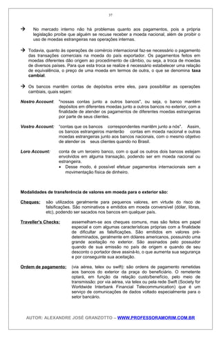  No mercado interno não há problemas quanto aos pagamentos, pois a própria
legislação proíbe que alguém se recuse receber a moeda nacional, além de proibir o
uso de moedas estrangeiras nas operações internas.
 Todavia, quanto às operações de comércio internacional faz-se necessário o pagamento
das transações comerciais na moeda do país exportador. Os pagamentos feitos em
moedas diferentes dão origem ao procedimento de câmbio, ou seja, a troca de moedas
de diversos países. Para que esta troca se realize é necessário estabelecer uma relação
de equivalência, o preço de uma moeda em termos de outra, o que se denomina taxa
cambial.
 Os bancos mantêm contas de depósitos entre eles, para possibilitar as operações
cambiais, quais sejam:
Nostro Account: "nossas contas junto a outros bancos", ou seja, o banco mantém
depósitos em diferentes moedas junto a outros bancos no exterior, com a
finalidade de atender os pagamentos de diferentes moedas estrangeiras
por parte de seus clientes.
Vostro Account: “contas que os bancos correspondentes mantêm junto a nós". Assim,
os bancos estrangeiros manterão contas em moeda nacional e outras
moedas estrangeiras junto aos bancos nacionais, com o mesmo objetivo
de atender os seus clientes quando no Brasil.
Loro Account: conta de um terceiro banco, com o qual os outros dois bancos estejam
envolvidos em alguma transação, podendo ser em moeda nacional ou
estrangeira.
• Desse modo, é possível efetuar pagamentos internacionais sem a
movimentação física de dinheiro.
Modalidades de transferência de valores em moeda para o exterior são:
Cheques: são utilizados geralmente para pequenos valores, em virtude do risco de
falsificações. São nominativos e emitidos em moeda conversível (dólar, libras,
etc), podendo ser sacados nos bancos em qualquer país.
Traveller's Checks: assemelham-se aos cheques comuns, mas são feitos em papel
especial e com algumas características próprias com a finalidade
de dificultar as falsificações. São emitidos em valores pré-
determinados, geralmente em dólares americanos, possuindo uma
grande aceitação no exterior. São assinados pelo possuidor
quando de sua emissão no país de origem e quando de seu
desconto o portador deve assiná-lo, o que aumenta sua segurança
e por conseguinte sua aceitação.
Ordem de pagamento: (via aérea, telex ou swift): são ordens de pagamento remetidas
aos bancos do exterior da praça do beneficiário. O remetente
optará, em função da relação custo/benefício, pelo meio de
transmissão: por via aérea, via telex ou pela rede Swift (Society for
Worldwide Interbank Financial Telecommunication) que é um
serviço de comunicações de dados voltado especialmente para o
setor bancário.
AUTOR: ALEXANDRE JOSÉ GRANZOTTO – WWW.PROFESSORAMORIM.COM.BR
37
 