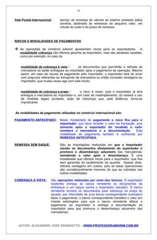 Vale Postal Internacional: serviço de remessa de valores ao exterior prestado pelos
correios, destinado às remessas de pequeno valor, em
virtude do custo e do prazo de remessa.
RISCOS E MODALIDADES DE PAGAMENTOS
 As operações de comércio exterior apresentam riscos para os exportadores. A
modalidade cobrança não oferece garantia ao exportador, mas são adotadas cautelas,
como por exemplo, no caso da
modalidade de cobrança à vista - os documentos que permitirão a retirada da
mercadoria só serão entregues ao importador após o pagamento da operação. Mesmo
assim, em caso de recusa de pagamento pelo importador, o exportador terá de arcar
com prejuízos referentes ao transporte da mercadoria ou então conceder vantagens ao
importador, que muitas vezes age com este intuito.
modalidade de cobrança a prazo - o risco é maior, pois o exportador já terá
entregue a mercadoria ao importador e, em caso de inadimplemento, só restará o uso
de medidas legais (protesto, ação de cobrança) que, pela distância, torna-se
impraticável.
As modalidades de pagamento utilizadas no comércio internacional são:
PAGAMENTO ANTECIPADO: Nesta modalidade de pagamento o risco fica para o
importador, que deve remeter o valor da transação, pois
somente após o exportador ter recebido o valor
remeterá a mercadoria e a documentação. Esta
modalidade de pagamento também é conhecida por
REMESSA ANTECIPADA.
REMESSA SEM SAQUE: São as importações realizadas em que o importador
recebe os documentos diretamente do exportador e
promove o desembaraço aduaneiro das mercadorias,
remetendo o valor após o desembaraço. É uma
modalidade que oferece riscos para o exportador, que fica
sem garantias do recebimento da quantia. Apesar disto.
oferece vantagens em custos, pois as taxas operacionais
são consideravelmente menores do que as cobradas nas
outras modalidades.
COBRANÇA À VISTA: São operações realizadas por meio dos bancos. O exportador
(cedente) entrega ao banco remetente os documentos de
embarque e um saque contra o importador (sacado). O banco
remetente enviará os documentos para cobrança na praça do
sacado, por intermédio de uma banco correspondente (cobrador)
Após o pagamento, o banco correspondente transfere o valor em
moeda estrangeira para que o banco remetente efetue o
pagamento ao exportador e entrega a documentação ao
importador para que promova o desembaraço aduaneiro das
mercadorias.
AUTOR: ALEXANDRE JOSÉ GRANZOTTO – WWW.PROFESSORAMORIM.COM.BR
38
 