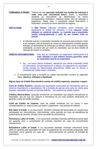 COBRANÇA A PRAZO: Trata-se de uma operação realizada nos moldes da cobrança à
vista, mas com vencimento futuro. Assim, o importador
receberá os documentos de desembaraço do banco
correspondente (cobrador), mediante aceite, sem ter efetuado o
pagamento. Neste caso, o exportador estará financiando o
importador, correndo os riscos advindos do negócio.
RED CLAUSE: A Red Clause (cláusula vermelha), assim chamada por
geralmente vir grifada em vermelho, é uma cláusula muito
utilizada no comércio exterior, que permite que o exportador
receba antecipadamente o valor de seu crédito, total ou
parcial.
• é instituída quando o exportador necessitar de recursos para produzir o bem
a ser entregue, pois só acertará as contas do adiantamento recebido quando
entregar os documentos de embarque ao Banco. Assim como o pagamento
antecipado, os riscos são por conta do importador, que só deve aceitar tal
cláusula se confiar no vendedor.
CRÉDITO DOCUMENTÁRIO: Este tipo de modalidade de pagamento internacional é a
mais utilizada e a que oferece maiores garantias, tanto
ao exportador quanto ao importador.
• Ex.: um banco (banco emitente), atendendo seu cliente importador emite
um documento, comprometendo-se a efetuar um pagamento ao exportador,
contra entrega de determinados documentos, desde que os termos e
condições de crédito sejam cumpridos.
• O procedimento para a emissão do crédito documentário envolve as seguintes
fases: abertura, utilização e liquidação.
Alguns tipos de Crédito Documentário (cartas de crédito) especiais, expostos a seguir:
Carta de Crédito Rotativa: utilizada para aquisições continuadas de mercadorias entre os
mesmos importadores e exportadores. Há a emissão de apenas uma carta de crédito para
diversas aquisições durante um período definido, com abertura de crédito rotativo.
Créditos Back-to-Back: operação envolvendo um importador que adquire mercadorias do
exportador, que por sua vez, adquire a mercadoria de um outro produtor oferecendo em
garantia a carta de crédito recebida.
Carta de Crédito de Viajante: carta de crédito remetidos por um banco a seus
correspondentes no exterior para que façam o pagamento uma pessoa em trânsito.
Bid Letter of Credit: é um documento (também chamado bid bond) dado em caução para
participação em concorrências internacionais, como garantia em caso de desistência de
cumprimento de contrato firmado como vencedor da concorrência.
Perfomance Letter of Credit: é um documento (também chamado perfomance bond) dado
em garantia para o cumprimento do contrato assinado em caso de concorrências
internacionais.
Refundment Letter of Credit: é um documento (também chamado refundment bond)
dado em garantia pelo exportador em caso de pagamento de uma parcela antecipada pelo
importador, como garantia em caso de descumprimento do contrato de entrega da
mercadoria.
AUTOR: ALEXANDRE JOSÉ GRANZOTTO – WWW.PROFESSORAMORIM.COM.BR
39
 