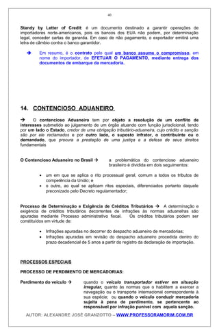 Standy by Letter of Credit: é um documento destinado a garantir operações de
importadores norte-americanos, pois os bancos dos EUA não podem, por determinação
legal, conceder cartas de garantia. Em caso de não pagamento, o exportador emitirá uma
letra de câmbio contra o banco garantidor.
 Em resumo, é o contrato pelo qual um banco assume o compromisso, em
nome do importador, de EFETUAR O PAGAMENTO, mediante entrega dos
documentos de embarque da mercadoria.
14. CONTENCIOSO ADUANEIRO
 O contencioso Aduaneiro tem por objeto a resolução de um conflito de
interesses submetido ao julgamento de um órgão atuando com função jurisdicional, tendo
por um lado o Estado, credor de uma obrigação tributário-aduaneira, cujo crédito e sanção
são por ele reclamados e por outro lado, o suposto infrator, o contribuinte ou o
demandado, que procura a prestação de uma justiça e a defesa de seus direitos
fundamentais
O Contencioso Aduaneiro no Brasil  a problemática do contencioso aduaneiro
brasileiro é dividida em dois seguimentos:
• um em que se aplica o rito processual geral, comum a todos os tributos de
competência da União; e
• o outro, ao qual se aplicam ritos especiais, diferenciados portanto daquele
preconizado pelo Decreto regulamentador;
Processo de Determinação e Exigência de Créditos Tributários  A determinação e
exigência de créditos tributários decorrentes de infrações às normas aduanelras são
apuradas mediante Processo administrativo fiscal. Os créditos tributários podem ser
constituídos em virtude de:
• Infrações apuradas no decorrer do despacho aduaneiro de mercadorias;
• Infrações apuradas em revisão do despacho aduaneiro procedida dentro do
prazo decadencial de 5 anos a partir do registro da declaração de importação.
PROCESSOS ESPECIAIS
PROCESSO DE PERDIMENTO DE MERCADORIAS:
Perdimento do veículo  quando o veículo transportador estiver em situação
irregular, quanto às normas que o habilitem a exercer a
navegação ou o transporte internacional correspondente à
sua espécie; ou quando o veículo conduzir mercadoria
sujeita à pena de perdimento, se pertencente ao
responsável por infração punível com aquela sanção.
AUTOR: ALEXANDRE JOSÉ GRANZOTTO – WWW.PROFESSORAMORIM.COM.BR
40
 