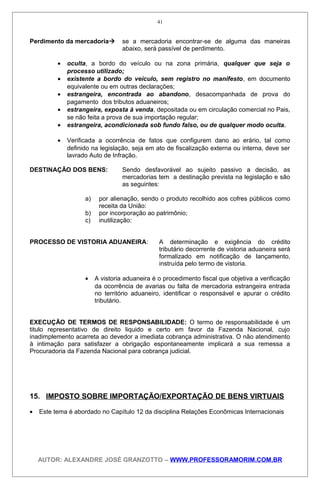 Perdimento da mercadoria se a mercadoria encontrar-se de alguma das maneiras
abaixo, será passível de perdimento.
• oculta, a bordo do veículo ou na zona primária, qualquer que seja o
processo utilizado;
• existente a bordo do veículo, sem registro no manifesto, em documento
equivalente ou em outras declarações;
• estrangeira, encontrada ao abandono, desacompanhada de prova do
pagamento dos tributos aduaneiros;
• estrangeira, exposta à venda, depositada ou em circulação comercial no Pais,
se não feita a prova de sua importação regular;
• estrangeira, acondicionada sob fundo falso, ou de qualquer modo oculta.
• Verificada a ocorrência de fatos que configurem dano ao erário, tal como
definido na legislação, seja em ato de fiscalização externa ou interna, deve ser
lavrado Auto de Infração.
DESTINAÇÃO DOS BENS: Sendo desfavorável ao sujeito passivo a decisão, as
mercadorias tem a destinação prevista na legislação e são
as seguintes:
a) por alienação, sendo o produto recolhido aos cofres públicos como
receita da União:
b) por incorporação ao patrimônio;
c) inutilização:
PROCESSO DE VISTORIA ADUANEIRA: A determinação e exigência do crédito
tributário decorrente de vistoria aduaneira será
formalizado em notificação de lançamento,
instruída pelo termo de vistoria.
• A vistoria aduaneira é o procedimento fiscal que objetiva a verificação
da ocorrência de avarias ou falta de mercadoria estrangeira entrada
no território aduaneiro, identificar o responsável e apurar o crédito
tributário.
EXECUÇÃO DE TERMOS DE RESPONSABILIDADE: O termo de responsabilidade é um
titulo representativo de direito liquido e certo em favor da Fazenda Nacional, cujo
inadimplemento acarreta ao devedor a imediata cobrança administrativa. O não atendimento
à intimação para satisfazer a obrigação espontaneamente implicará a sua remessa a
Procuradoria da Fazenda Nacional para cobrança judicial.
15. IMPOSTO SOBRE IMPORTAÇÃO/EXPORTAÇÃO DE BENS VIRTUAIS
• Este tema é abordado no Capítulo 12 da disciplina Relações Econômicas Internacionais
AUTOR: ALEXANDRE JOSÉ GRANZOTTO – WWW.PROFESSORAMORIM.COM.BR
41
 