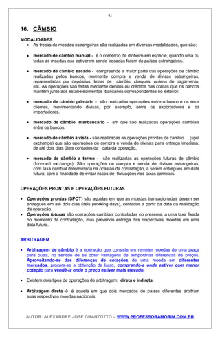 16. CÂMBIO
MODALIDADES
• As trocas de moedas estrangeiras são realizadas em diversas modalidades, que são:
• mercado de câmbio manual - é o comércio de dinheiro em espécie, quando uma ou
todas as moedas que estiverem sendo trocadas forem de países estrangeiros.
• mercado de câmbio sacado - compreende a maior parte das operações de câmbio
realizadas pelos bancos, mormente compra e venda de divisas estrangeiras,
representadas por depósitos, letras de câmbio, cheques, ordens de pagamento,
etc. As operações são feitas mediante débitos ou créditos nas contas que os bancos
mantêm junto aos estabelecimentos bancários correspondentes no exterior.
• mercado de câmbio primário - são realizadas operações entre o banco e os seus
clientes, movimentando divisas, por exemplo, entre os exportadores e os
importadores.
• mercado de câmbio interbancário - em que são realizadas operações cambiais
entre os bancos.
• mercado de câmbio à vista - são realizadas as operações prontas de cambio (spot
exchange) que são operações de compra e venda de divisas para entrega imediata,
de até dois dias úteis contados da data da operação.
• mercado de câmbio a termo - são realizadas as operações futuras de câmbio
(fonnrard exchange). São operações de compra e venda de divisas estrangeiras,
com taxa cambial determinada na ocasião da contratação, a serem entregues em data
futura, com a finalidade de evitar riscos de flutuações nas taxas cambiais.
OPERAÇÕES PRONTAS E OPERAÇÕES FUTURAS
• Operações prontas (SPOT) são aquelas em que as moedas transacionadas devem ser
entregues em até dois dias úteis (working days), contados a partir da data da realização
da operação.
• Operações futuras são operações cambiais contratadas no presente, a uma taxa fixada
no momento da contratação, mas prevendo entrega das respectivas moedas em uma
data futura.
ARBITRAGEM
• Arbitragem de câmbio é a operação que consiste em remeter moedas de uma praça
para outra, no sentido de se obter vantagens de temporárias diferenças de preços.
Aproveitando-se das diferenças de cotações de uma moeda em diferentes
mercados, procura-se a obtenção de lucro, comprando-a onde estiver com menor
cotação para vendê-la onde o preço estiver mais elevado.
• Existem dois tipos de operações de arbitragem: direta e indireta.
• Arbitragem direta  é aquela em que dois mercados de países diferentes arbitram
suas respectivas moedas nacionais;
AUTOR: ALEXANDRE JOSÉ GRANZOTTO – WWW.PROFESSORAMORIM.COM.BR
42
 
