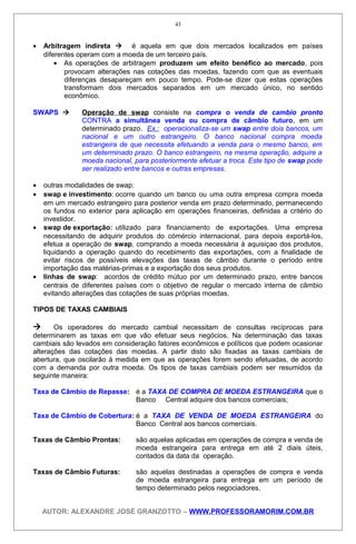 • Arbitragem indireta  é aquela em que dois mercados localizados em países
diferentes operam com a moeda de um terceiro país.
• As operações de arbitragem produzem um efeito benéfico ao mercado, pois
provocam alterações nas cotações das moedas, fazendo com que as eventuais
diferenças desapareçam em pouco tempo. Pode-se dizer que estas operações
transformam dois mercados separados em um mercado único, no sentido
econômico.
SWAPS  Operação de swap consiste na compra o venda de cambio pronto
CONTRA a simultânea venda ou compra de câmbio futuro, em um
determinado prazo. Ex.: operacionaliza-se um swap entre dois bancos, um
nacional e um outro estrangeiro. O banco nacional compra moeda
estrangeira de que necessita efetuando a venda para o mesmo banco, em
um determinado prazo. O banco estrangeiro, na mesma operação, adquire a
moeda nacional, para posteriormente efetuar a troca. Este tipo de swap pode
ser realizado entre bancos e outras empresas.
• outras modalidades de swap:
• swap e investimento: ocorre quando um banco ou uma outra empresa compra moeda
em um mercado estrangeiro para posterior venda em prazo determinado, permanecendo
os fundos no exterior para aplicação em operações financeiras, definidas a critério do
investidor.
• swap de exportação: utilizado para financiamento de exportações. Uma empresa
necessitando de adquirir produtos do cómércio internacional, para depois exportá-los,
efetua a operação de swap, comprando a moeda necessária à aquisiçao dos produtos,
liquidando a operação quando do recebimento das exportações, com a finalidade de
evitar riscos de possíveis elevações das taxas de câmbio durante o período entre
importação das matérias-primas e a exportação dos seus produtos.
• linhas de swap: acordos de crédito mútuo por um determinado prazo, entre bancos
centrais de diferentes países com o objetivo de regular o mercado interna de câmbio
evitando alterações das cotações de suas próprias moedas.
TIPOS DE TAXAS CAMBIAIS
 Os operadores do mercado cambial necessitam de consultas recíprocas para
determinarem as taxas em que vão efetuar seus negócios. Na determinação das taxas
cambiais são levados em consideração fatores econômicos e políticos que podem ocasionar
alterações das cotações das moedas. A partir disto são fixadas as taxas cambiais de
abertura, que oscilarão à medida em que as operações forem sendo efetuadas, de acordo
com a demanda por outra moeda. Os tipos de taxas cambiais podem ser resumidos da
seguinte maneira:
Taxa de Câmbio de Repasse: é a TAXA DE COMPRA DE MOEDA ESTRANGEIRA que o
Banco Central adquire dos bancos comerciais;
Taxa de Câmbio de Cobertura: é a TAXA DE VENDA DE MOEDA ESTRANGEIRA do
Banco Central aos bancos comerciais.
Taxas de Câmbio Prontas: são aquelas aplicadas em operações de compra e venda de
moeda estrangeira para entrega em até 2 diais úteis,
contados da data da operação.
Taxas de Câmbio Futuras: são aquelas destinadas a operações de compra e venda
de moeda estrangeira para entrega em um período de
tempo determinado pelos negociadores.
AUTOR: ALEXANDRE JOSÉ GRANZOTTO – WWW.PROFESSORAMORIM.COM.BR
43
 