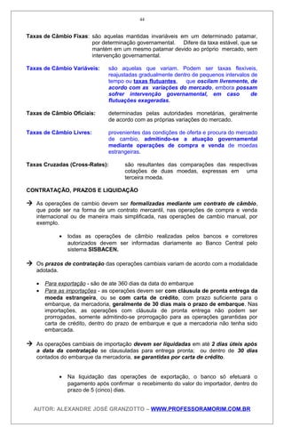 Taxas de Câmbio Fixas: são aquelas mantidas invariáveis em um determinado patamar,
por determinação governamental. Difere da taxa estável, que se
mantém em um mesmo patamar devido ao próprio mercado, sem
intervenção governamental.
Taxas de Câmbio Variáveis: são aquelas que variam. Podem ser taxas flexíveis,
reajustadas gradualmente dentro de pequenos intervalos de
tempo ou taxas flutuantes, que oscilam livremente, de
acordo com as variações do mercado, embora possam
sofrer intervenção governamental, em caso de
flutuações exageradas.
Taxas de Câmbio Oficiais: determinadas pelas autoridades monetárias, geralmente
de acordo com as próprias variações do mercado.
Taxas de Câmbio Livres: provenientes das condições de oferta e procura do mercado
de cambio, admitindo-se a atuação governamental
mediante operações de compra e venda de moedas
estrangeiras.
Taxas Cruzadas (Cross-Rates): são resultantes das comparações das respectivas
cotações de duas moedas, expressas em uma
terceira moeda.
CONTRATAÇÃO, PRAZOS E LIQUIDAÇÃO
 As operações de cambio devem ser formalizadas mediante um contrato de câmbio,
que pode ser na forma de um contrato mercantil, nas operações de compra e venda
internacional ou de maneira mais simplificada, nas operações de cambio manual, por
exemplo.
• todas as operações de câmbio realizadas pelos bancos e corretores
autorizados devem ser informadas diariamente ao Banco Central pelo
sistema SISBACEN.
 Os prazos de contratação das operações cambiais variam de acordo com a modalidade
adotada.
• Para exportação - são de ate 360 dias da data do embarque
• Para as importações - as operações devem ser com cláusula de pronta entrega da
moeda estrangeira, ou se com carta de crédito, com prazo suficiente para o
embarque, da mercadoria, geralmente de 30 dias mais o prazo de embarque. Nas
importações, as operações com cláusula de pronta entrega não podem ser
prorrogadas, somente admitindo-se prorrogação para as operações garantidas por
carta de crédito, dentro do prazo de embarque e que a mercadoria não tenha sido
embarcada.
 As operações cambiais de importação devem ser liquidadas em até 2 dias úteis após
a data da contratação se clausuladas para entrega pronta; ou dentro de 30 dias
contados do embarque da mercadoria, se garantidas por carta de crédito.
• Na liquidação das operações de exportação, o banco só efetuará o
pagamento após confirmar o recebimento do valor do importador, dentro do
prazo de 5 (cinco) dias.
AUTOR: ALEXANDRE JOSÉ GRANZOTTO – WWW.PROFESSORAMORIM.COM.BR
44
 