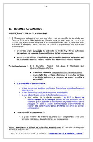 17. REGIMES ADUANEIROS
JURISDIÇÃO DOS SERVIÇOS ADUANEIROS
 O Regulamento Aduaneiro logo em seu início, trata da questão da Jurisdição dos
Serviços Aduaneiros. Não poderia ser diferente, uma vez que, antes de conhecer as
normas que regem a área aduaneira, é imprescindível saber como e onde elas serão
aplicadas. É necessário saber, também, de quem é a competência para aplicar tais
mandamentos.
• Em sentido amplo, Jurisdição é a extensão e o limite do poder da autoridade
para aplicar, na sua área de competência, a Lei ao caso concreto.
• As autoridades que têm competência para tratar dos assuntos aduaneiros são
os Auditores Fiscais da Receita Federal e os Técnicos da Receita Federal.
Território Aduaneiro  É O ESPAÇO FÍSICO NO QUAL É APLICADA SUA
LEGISLAÇÃO ADUANEIRA.
• o território aduaneiro compreende todo o território nacional.
• a jurisdição dos serviços aduaneiros é estendida por todo
o território aduaneiro e abrange as zonas primária e
secundária.
• ZONA PRIMÁRIA compreende 
• a área terrestre ou aquática, contínua ou descontínua, ocupada pelos portos
alfandegados;
• a área terrestre ocupada pelos aeroportos alfandegados;
• a área adjacente aos pontos de fronteira alfandegados;
• para efeitos da legislação aduaneira, as ZPE – Zonas de
Processamento de Exportação (áreas de livre comércio com o
exterior e que se destinam à instalação de empresas voltadas para a
produção de bens a serem comercializados exclusivamente no
exterior) são consideradas zonas primárias para efeito de controle
administrativo.
• zona secundária compreende 
• a parte restante do território aduaneiro não compreendida pela zona
primária, incluídas as águas territoriais e o espaço aéreo;
Portos, Aeroportos e Pontos de Fronteiras Alfandegados  são ditos alfandegados
desde que nele possam:
AUTOR: ALEXANDRE JOSÉ GRANZOTTO – WWW.PROFESSORAMORIM.COM.BR
46
 
