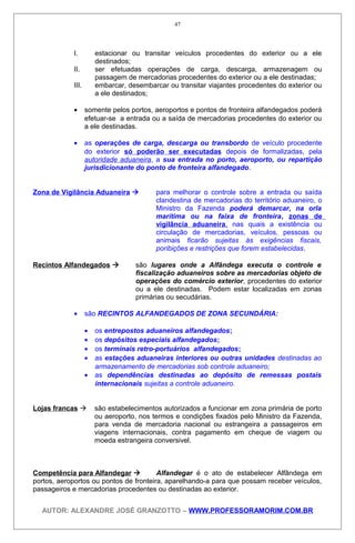 I. estacionar ou transitar veículos procedentes do exterior ou a ele
destinados;
II. ser efetuadas operações de carga, descarga, armazenagem ou
passagem de mercadorias procedentes do exterior ou a ele destinadas;
III. embarcar, desembarcar ou transitar viajantes procedentes do exterior ou
a ele destinados;
• somente pelos portos, aeroportos e pontos de fronteira alfandegados poderá
efetuar-se a entrada ou a saída de mercadorias procedentes do exterior ou
a ele destinadas.
• as operações de carga, descarga ou transbordo de veículo procedente
do exterior só poderão ser executadas depois de formalizadas, pela
autoridade aduaneira, a sua entrada no porto, aeroporto, ou repartição
jurisdicionante do ponto de fronteira alfandegado.
Zona de Vigilância Aduaneira  para melhorar o controle sobre a entrada ou saída
clandestina de mercadorias do território aduaneiro, o
Ministro da Fazenda poderá demarcar, na orla
marítima ou na faixa de fronteira, zonas de
vigilância aduaneira, nas quais a existência ou
circulação de mercadorias, veículos, pessoas ou
animais ficarão sujeitas às exigências fiscais,
poribições e restrições que forem estabelecidas.
Recintos Alfandegados  são lugares onde a Alfândega executa o controle e
fiscalização aduaneiros sobre as mercadorias objeto de
operações do comércio exterior, procedentes do exterior
ou a ele destinadas. Podem estar localizadas em zonas
primárias ou secudárias.
• são RECINTOS ALFANDEGADOS DE ZONA SECUNDÁRIA:
• os entrepostos aduaneiros alfandegados;
• os depósitos especiais alfandegados;
• os terminais retro-portuários alfandegados;
• as estações aduaneiras interiores ou outras unidades destinadas ao
armazenamento de mercadorias sob controle aduaneiro;
• as dependências destinadas ao depósito de remessas postais
internacionais sujeitas a controle aduaneiro.
Lojas francas  são estabelecimentos autorizados a funcionar em zona primária de porto
ou aeroporto, nos termos e condições fixados pelo Ministro da Fazenda,
para venda de mercadoria nacional ou estrangeira a passageiros em
viagens internacionais, contra pagamento em cheque de viagem ou
moeda estrangeira conversivel.
Competência para Alfandegar  Alfandegar é o ato de estabelecer Alfândega em
portos, aeroportos ou pontos de fronteira, aparelhando-a para que possam receber veículos,
passageiros e mercadorias procedentes ou destinadas ao exterior.
AUTOR: ALEXANDRE JOSÉ GRANZOTTO – WWW.PROFESSORAMORIM.COM.BR
47
 