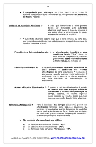 • A competência para alfandegar os portos, aeroportos e pontos de
fronteira, os recintos de zona secundária e de zona primária é do Secretário
da Receita Federal.
Exercício da Autoridade Aduaneira  A área que compreende a zona primária
deverá ser demarcada pela autoridade
aduaneira local, ouvido o órgão ou empresa a
que esteja afeta a administração do porto,
aeroporto ou estação de fronteira
• A autoridade aduaneira poderá exigir que a zona primária, ou parte dela,
seja protegida por obstáculos que a ela impeçam o acesso indiscriminado de
veículos, pessoas e animais.
Precedência da Autoridade Aduaneira  a administração fazendária e seus
servidores fiscais TERÃO, dentro de
suas áreas de competência e jurisdição,
precedência sobre os demais setores
administrativos, na forma da lei.
Fiscalização Aduaneira  A fiscalização aduaneira deverá ser permanente na
zona primária e continuada nos recintos
alfandegados de zona secundária. A fiscalização é
permanente quando exercida ininterruptamente; é
continuada, quando exercida no dia ou horário em
que haja manuseio ou movimentação de
mercadorias.
Acesso a Recintos Alfandegados  O acesso a recintos alfandegados é restrito
às pessoas que neles exerçam atividades
profissionais e aos veículos que estejam de
serviço, podendo, no entanto, ingressar
outras pessoas ou veículos, desde que, haja
expressa permissão da autoridade aduaneira.
Terminais Alfandegados  Para a execução dos serviços aduaneiros, podem ser
alfandegados terminais como estações aduaneiras ou
terminais retro-portuários, quando dispuserem de condições
para a realização do controle fiscal, desde que se situem
em localidades que tenham fluxo de operações de comércio
exterior que justifique a existência deles.
• São terminais alfandegados de uso público:
a) as Estações Aduaneiras de Fronteira - EAF;
b) as Estações Aduaneiras Interiores - EADI;
c) os Terminais Retro-portuários Alfandegados -TRA.
AUTOR: ALEXANDRE JOSÉ GRANZOTTO – WWW.PROFESSORAMORIM.COM.BR
48
 