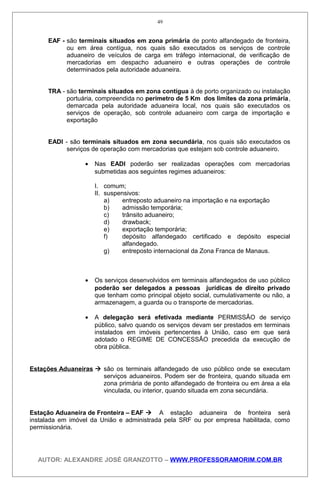 EAF - são terminais situados em zona primária de ponto alfandegado de fronteira,
ou em área contígua, nos quais são executados os serviços de controle
aduaneiro de veículos de carga em tráfego internacional, de verificação de
mercadorias em despacho aduaneiro e outras operações de controle
determinados pela autoridade aduaneira.
TRA - são terminais situados em zona contígua à de porto organizado ou instalação
portuária, compreendida no perímetro de 5 Km dos limites da zona primária,
demarcada pela autoridade aduaneira local, nos quais são executados os
serviços de operação, sob controle aduaneiro com carga de importação e
exportação
EADI - são terminais situados em zona secundária, nos quais são executados os
serviços de operação com mercadorias que estejam sob controle aduaneiro.
• Nas EADI poderão ser realizadas operações com mercadorias
submetidas aos seguintes regimes aduaneiros:
I. comum;
II. suspensivos:
a) entreposto aduaneiro na importação e na exportação
b) admissão temporária;
c) trânsito aduaneiro;
d) drawback;
e) exportação temporária;
f) depósito alfandegado certificado e depósito especial
alfandegado.
g) entreposto internacional da Zona Franca de Manaus.
• Os serviços desenvolvidos em terminais alfandegados de uso público
poderão ser delegados a pessoas jurídicas de direito privado
que tenham como principal objeto social, cumulativamente ou não, a
armazenagem, a guarda ou o transporte de mercadorias.
• A delegação será efetivada mediante PERMISSÃO de serviço
público, salvo quando os serviços devam ser prestados em terminais
instalados em imóveis pertencentes à União, caso em que será
adotado o REGIME DE CONCESSÃO precedida da execução de
obra pública.
Estações Aduaneiras  são os terminais alfandegado de uso público onde se executam
serviços aduaneiros. Podem ser de fronteira, quando situada em
zona primária de ponto alfandegado de fronteira ou em área a ela
vinculada, ou interior, quando situada em zona secundária.
Estação Aduaneira de Fronteira – EAF  A estação aduaneira de fronteira será
instalada em imóvel da União e administrada pela SRF ou por empresa habilitada, como
permissionária.
AUTOR: ALEXANDRE JOSÉ GRANZOTTO – WWW.PROFESSORAMORIM.COM.BR
49
 
