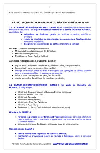 Este assunto é tratado no Capítulo IV – Classificação Fiscal de Mercadorias
3. AS INSTITUIÇÕES INTERVENIENTES NO COMÉRCIO EXTERIOR NO BRASIL
3.1. CONSELHO MONETÁRIO NACIONAL – CMN  é o órgão colegiado da estrutura do
Ministério da Fazenda; é o órgão deliberativo máximo do Sistema Financeiro Nacional,
competindo-lhe:
• estabelecer as diretrizes gerais das políticas monetária, cambial e
creditícia;
• regular as condições de constituição, funcionamento e fiscalização das
instituições financeiras;
• disciplinar os instrumentos de política monetária e cambial
O CMN é composto pelos seguintes membros:
• Ministro da Fazenda (presidente do Conselho);
• Ministro do Planejamento;
• Presidente do Banco Central do Brasil
Atividades relacionadas com o Comércio Exterior:
• regular o valor externo da moeda e o equilíbrio do balanço de pagamentos;
• fixar as diretrizes e normas da política cambial;
• outorgar ao Banco Central do Brasil o monopólio das operações de câmbio quando
ocorrer grave desequilíbrio no balanço de pagamentos;
• baixar normas que regulem as operações de câmbio;
• regular o exercício da atividade de corretores de câmbio.
3.2. CÂMARA DE COMÉRCIO EXTERIOR – CAMEX  faz parte do Conselho de
Governo; é integrada por:
• Ministro do Desenvolvimento e Comércio Exterior (presidente);
• Ministro Chefe da Casa Civil;
• Ministro da Fazenda;
• Ministro do Planejamento;
• Ministro das Relações Exteriores;
• Ministro da Agricultura;
• Presidente do Banco Central do Brasil (convidado especial)
Objetivos da CAMEX 
• formular as políticas e coordenar as atividades relativas ao comércio exterior de
bens e serviços, bem como avaliar a repercussão das políticas econômicas sobre
o comércio exterior
• serve de instrumento de diálogo e articulação junto ao setor produtivo.
Competência da CAMEX 
• definir as diretrizes da política de comércio exterior;
• manifestar-se previamente sobre as normas e legislação sobre o comércio
exterior;
AUTOR: ALEXANDRE JOSÉ GRANZOTTO – WWW.PROFESSORAMORIM.COM.BR
5
 