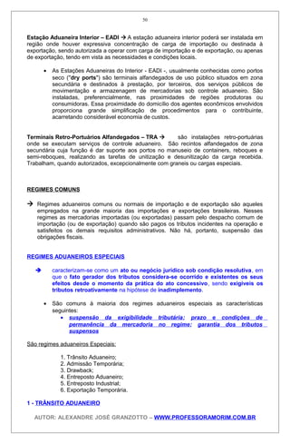 Estação Aduaneira Interior – EADI  A estação aduaneira interior poderá ser instalada em
região onde houver expressiva concentração de carga de importação ou destinada à
exportação, sendo autorizada a operar com carga de importação e de exportação, ou apenas
de exportação, tendo em vista as necessidades e condições locais.
• As Estações Aduaneiras do Interior - EADI -, usualmente conhecidas como portos
seco (''dry ports") são terminais alfandegados de uso público situados em zona
secundária e destinados à prestação, por terceiros, dos serviços públicos de
movimentação e armazenagem de mercadorias sob controle aduaneiro. São
instaladas, preferencialmente, nas proximidades de regiões produtoras ou
consumidoras. Essa proximidade do domicílio dos agentes econômicos envolvidos
proporciona grande simplificação de procedimentos para o contribuinte,
acarretando considerável economia de custos.
Terminais Retro-Portuários Alfandegados – TRA  são instalações retro-portuárias
onde se executam serviços de controle aduaneiro. São recintos alfandegados de zona
secundária cuja função é dar suporte aos portos no manuseio de containers, reboques e
semi-reboques, realizando as tarefas de unitização e desunitizaçáo da carga recebida.
Trabalham, quando autorizados, excepcionalmente com graneis ou cargas especiais.
REGIMES COMUNS
 Regimes aduaneiros comuns ou normais de importação e de exportação são aqueles
empregados na grande maioria das importações e exportações brasileiras. Nesses
regimes as mercadorias importadas (ou exportadas) passam pelo despacho comum de
importação (ou de exportação) quando são pagos os tributos incidentes na operação e
satisfeitos os demais requisitos administrativos. Não há, portanto, suspensão das
obrigações fiscais.
REGIMES ADUANEIROS ESPECIAIS
 caracterizam-se como um ato ou negócio jurídico sob condição resolutiva, em
que o fato gerador dos tributos considera-se ocorrido e existentes os seus
efeitos desde o momento da prática do ato concessivo, sendo exigíveis os
tributos retroativamente na hipótese de inadimplemento.
• São comuns à maioria dos regimes aduaneiros especiais as características
seguintes:
• suspensão da exigibilidade tributária; prazo e condições de
permanência da mercadoria no regime; garantia dos tributos
suspensos
São regimes aduaneiros Especiais:
1. Trânsito Aduaneiro;
2. Admissão Temporária;
3. Drawback;
4. Entreposto Aduaneiro;
5. Entreposto Industrial;
6. Exportação Temporária.
1 - TRÂNSITO ADUANEIRO
AUTOR: ALEXANDRE JOSÉ GRANZOTTO – WWW.PROFESSORAMORIM.COM.BR
50
 