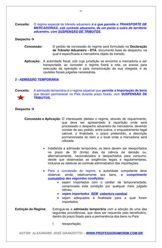 Conceito: O regime especial de trânsito aduaneiro é o que permite o TRANSPORTE DE
MERCADORIAS, sob controle aduaneiro, de um ponto a outro do território
aduaneiro, com SUSPENSÃO DE TRIBUTOS.
Despacho 
Concessão: O pedido de concessão do regime será formulado na Declaração
de Trânsito Aduaneiro - DTA, documento base do despacho, na
qual é especificada a mercadoria objeto de transito.
Aplicação: A autoridade fiscal, sob cuja jurisdição se encontra a mercadoria a ser
transportada, ao conceder o regime fixará a rota, os prazos para
execução da operação e para comprovação da sua chegada, e as
cautelas fiscais julgadas necessárias.
2 - ADMISSÃO TEMPORÁRIA
Conceito: A admissão temporária é o regime especial que permite a Importação de bens
que devam permanecer no Pais durante prazo fixado, com SUSPENSÃO DE
TRIBUTOS.
Despacho 
Concessão e Aplicação: O interessado pleiteia o regime, através de requerimento,
que deve ser apresentado à repartição onde será
processado o despacho aduaneiro da mercadoria, devendo
constar de seu pedido, entre outros, o enquadramento legal
cabível, a finalidade, o prazo pretendido, a descrição
pormenorizada do bem e o local onde a mercadoria será
utilizada.
• Indeferida a admissão temporária, os bens devem ser reexportados
no prazo de 30 (trinta) dias da ciência da decisão ou,
alternativamente, nacionalizados e despachados para consumo,
desde que observadas as exigências legais e regulamentares,
inclusive as relativas ao controle administrativo das importações.
• Para a concessão do regime, a autoridade competente deve
observar, ainda, relativamente aos bens, o cumprimento
cumulativo das seguintes condições:
• sejam importados com o caráter de temporariedade,
comprovada esta condição por qualquer meio julgado
idôneo.
• sejam importados SEM cobertura cambial.
• sejam adequados à finalidade para a qual foram
importados.
Extinção do Regime: Extingue-se a admissão temporária com a adoção de uma das
seguintes providências, que deve ser requerida pelo beneficiário,
dentro do prazo fixado para a permanência dos bens no País:
I. reexportação;
AUTOR: ALEXANDRE JOSÉ GRANZOTTO – WWW.PROFESSORAMORIM.COM.BR
51
 