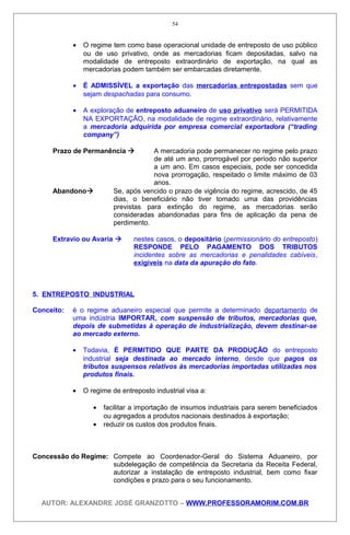 • O regime tem como base operacional unidade de entreposto de uso público
ou de uso privativo, onde as mercadorias ficam depositadas, salvo na
modalidade de entreposto extraordinário de exportação, na qual as
mercadorias podem também ser embarcadas diretamente.
• É ADMISSÍVEL a exportação das mercadorias entrepostadas sem que
sejam despachadas para consumo.
• A exploração de entreposto aduaneiro de uso privativo será PERMITIDA
NA EXPORTAÇÃO, na modalidade de regime extraordinário, relativamente
a mercadoria adquirida por empresa comercial exportadora (“trading
company”)
Prazo de Permanência  A mercadoria pode permanecer no regime pelo prazo
de até um ano, prorrogável por período não superior
a um ano. Em casos especiais, pode ser concedida
nova prorrogação, respeitado o limite máximo de 03
anos.
Abandono Se, após vencido o prazo de vigência do regime, acrescido, de 45
dias, o beneficiário não tiver tomado uma das providências
previstas para extinção do regime, as mercadorias serão
consideradas abandonadas para fins de aplicação da pena de
perdimento.
Extravio ou Avaria  nestes casos, o depositário (permissionário do entreposto)
RESPONDE PELO PAGAMENTO DOS TRIBUTOS
incidentes sobre as mercadorias e penalidades cabíveis,
exigíveis na data da apuração do fato.
5. ENTREPOSTO INDUSTRIAL
Conceito: é o regime aduaneiro especial que permite a determinado departamento de
uma indústria IMPORTAR, com suspensão de tributos, mercadorias que,
depois de submetidas à operação de industrialização, devem destinar-se
ao mercado externo.
• Todavia, É PERMITIDO QUE PARTE DA PRODUÇÃO do entreposto
industrial seja destinada ao mercado interno, desde que pagos os
tributos suspensos relativos às mercadorias importadas utilizadas nos
produtos finais.
• O regime de entreposto industrial visa a:
• facilitar a importação de insumos industriais para serem beneficiados
ou agregados a produtos nacionais destinados à exportação;
• reduzir os custos dos produtos finais.
Concessão do Regime: Compete ao Coordenador-Geral do Sistema Aduaneiro, por
subdelegação de competência da Secretaria da Receita Federal,
autorizar a instalação de entreposto industrial, bem como fixar
condições e prazo para o seu funcionamento.
AUTOR: ALEXANDRE JOSÉ GRANZOTTO – WWW.PROFESSORAMORIM.COM.BR
54
 