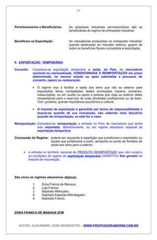 Permissionários e Beneficiários: As empresas industriais permissionárias são as
beneficiárias do regime de entreposto industrial.
Benefícios na Exportação: As mercadorias produzidas no entreposto industrial,
quando destinadas ao mercado externo, gozam de
todos os benefícios fiscais concedidos à exportação.
6. EXPORTAÇÃO TEMPORÁRIA
Conceito: Considera-se exportação temporária a saída, do País, de mercadoria
nacional ou nacionalizada, CONDICIONADA À REIMPORTAÇÃO em prazo
determinado, no mesmo estado ou após submetida a processo de
conserto, reparo ou restauração.
• O regime visa a facilitar a salda dos bens que vão ao exterior para
exposições, feiras, competições, testes, promoções, reparos, consertos,
restaurações, ou em auxilio ou apoio a pessoa que viaja ao exterior deles
necessitando para o exercício de suas atividades profissionais ou de lazer.
Tem, portanto, grande importância econômica e cultural.
• O imposto de exportação é garantido por termo de responsabilidade e
exaure-se quando de sua concessão, não cabendo mais discutí-lo
quando da reimportação, se este for o caso.
Reimportação: Considera-se reimportação a entrada no País de mercadoria que tenha
sido exportada, definitivamente, ou em regime aduaneiro especial de
exportação temporária.
Concessão do Regime: poderá ser requerida à repartição que jurisdiciona o exportador ou
aquela que jurisdiciona o porto, aeroporto ou ponto de fronteira de
saída dos bens para o exterior.
• a entrada no território nacional de PRODUTO REIMPORTADO que não cumpriu
as condições do regime de exportação temporária CONSTITUI fato gerador do
imposto de importação.
São cinco os regimes aduaneiros atípicos:
1. Zona Franca de Manaus;
2. Loja Franca;
3. Depósito Afiançado;
4. Depósito Especial Alfandegado;
5. Depósito Franco.
ZONA FRANCA DE MANAUS ZFM
AUTOR: ALEXANDRE JOSÉ GRANZOTTO – WWW.PROFESSORAMORIM.COM.BR
55
 