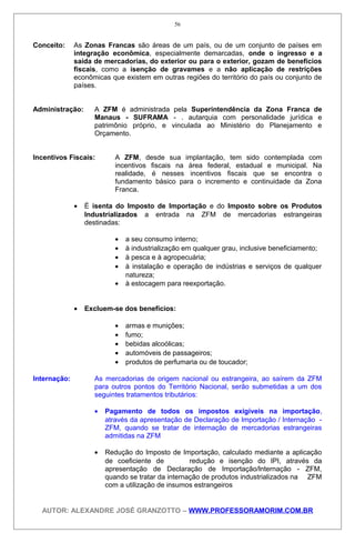 Conceito: As Zonas Francas são áreas de um país, ou de um conjunto de países em
integração econômica, especialmente demarcadas, onde o ingresso e a
saída de mercadorias, do exterior ou para o exterior, gozam de benefícios
fiscais, como a isenção de gravames e a não aplicação de restrições
econômicas que existem em outras regiões do território do país ou conjunto de
países.
Administração: A ZFM é administrada pela Superintendência da Zona Franca de
Manaus - SUFRAMA - . autarquia com personalidade jurídica e
patrimônio próprio, e vinculada ao Ministério do Planejamento e
Orçamento.
Incentivos Fiscais: A ZFM, desde sua implantação, tem sido contemplada com
incentivos fiscais na área federal, estadual e municipal. Na
realidade, é nesses incentivos fiscais que se encontra o
fundamento básico para o incremento e continuidade da Zona
Franca.
• É isenta do Imposto de Importação e do Imposto sobre os Produtos
Industrializados a entrada na ZFM de mercadorias estrangeiras
destinadas:
• a seu consumo interno;
• à industrialização em qualquer grau, inclusive beneficiamento;
• à pesca e à agropecuária;
• à instalação e operação de indústrias e serviços de qualquer
natureza;
• à estocagem para reexportação.
• Excluem-se dos benefícios:
• armas e munições;
• fumo;
• bebidas alcoólicas;
• automóveis de passageiros;
• produtos de perfumaria ou de toucador;
Internação: As mercadorias de origem nacional ou estrangeira, ao saírem da ZFM
para outros pontos do Território Nacional, serão submetidas a um dos
seguintes tratamentos tributários:
• Pagamento de todos os impostos exigíveis na importação,
através da apresentação de Declaração de Importação / Internação -
ZFM, quando se tratar de internação de mercadorias estrangeiras
admitidas na ZFM
• Redução do Imposto de Importação, calculado mediante a aplicação
de coeficiente de redução e isenção do IPI, através da
apresentação de Declaração de Importação/lnternação - ZFM,
quando se tratar da internação de produtos industrializados na ZFM
com a utilização de insumos estrangeiros
AUTOR: ALEXANDRE JOSÉ GRANZOTTO – WWW.PROFESSORAMORIM.COM.BR
56
 