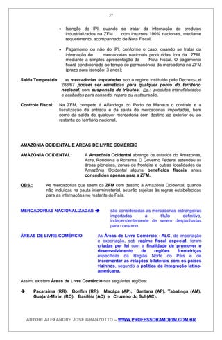 • Isenção do IPI, quando se tratar da internação de produtos
industrializados na ZFM com insumos 100% nacionais, mediante
requerimento, acompanhado de Nota Fiscal;
• Pagamento ou não do IPI, conforme o caso, quando se tratar da
internação de mercadorias nacionais produzidas fora da ZFM,
mediante a simples apresentação da Nota Fiscal. O pagamento
ficará condicionado ao tempo de permanência da mercadoria na ZFM
(prazo para isenção: 3 anos);
Saída Temporária: as mercadorias importadas sob o regime instituído pelo Decreto-Lei
288/67 podem ser remetidas para qualquer ponto do território
nacional, com suspensão de tributos. Ex.: produtos manufaturados
e acabados para conserto, reparo ou restauração.
Controle Fiscal: Na ZFM, compete à Alfândega do Porto de Manaus o controle e a
fiscalização da entrada e da saída de mercadorias importadas, bem
como da saída de qualquer mercadoria com destino ao exterior ou ao
restante do território nacional.
AMAZONIA OCIDENTAL E ÁREAS DE LIVRE COMÉRCIO
AMAZONIA OCIDENTAL: A Amazônia Ocidental abrange os estados do Amazonas,
Acre, Rondônia e Roraima. O Governo Federal estendeu às
áreas pioneiras, zonas de fronteira e outras localidades da
Amazônia Ocidental alguns benefícios fiscais antes
concedidos apenas para a ZFM.
OBS.: As mercadorias que saem da ZFM com destino à Amazônia Ocidental, quando
não incluídas na pauta interministerial, estarão sujeitas às regras estabelecidas
para as internações no restante do País.
MERCADORIAS NACIONALIZADAS  são consideradas as mercadorias estrangeiras
importadas a título definitivo,
independentemente de serem despachadas
para consumo.
ÁREAS DE LIVRE COMÉRCIO: As Áreas de Livre Comércio - ALC, de importação
e exportação, sob regime fiscal especial, foram
criadas por lei com a finalidade de promover o
desenvolvimento de regiões fronteiriças
específicas da Região Norte do Pais e de
incrementar as relações bilaterais com os países
vizinhos, segundo a política de integração latino-
americana.
Assim, existem Áreas de Livre Comércio nas seguintes regiões:
 Pacaraíma (RR), Bonfim (RR), Macápa (AP), Santana (AP), Tabatinga (AM),
Guajará-Mirim (RO), Basiléia (AC) e Cruzeiro do Sul (AC).
AUTOR: ALEXANDRE JOSÉ GRANZOTTO – WWW.PROFESSORAMORIM.COM.BR
57
 