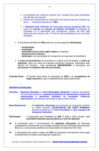 • a importação sem cobertura cambial, com exceção dos casos autorizados
pelo Ministro da Fazenda;
• constar do Conhecimento de Transporte Internacional cláusula indicativa de
que a mercadoria destina-se a DEA.
• o despacho para consumo será feito pela empresa beneficiária OU, nos
casos de isenção ou redução de tributos vinculados à qualidade do
importador ou à destinação das mercadorias, poderá ser feito pelo
adquirente das mesmas, até o 10º dia do mês subseqüente ao de sua saída
do regime.
• A mercadoria admitida em DEA pode ter uma das seguintes destinações:
- reexportação;
- exportação:
- transferência para outro regime atípico ou especial;
- despacho para consumo;
- destruição, com autorização do consignante, às expensas do beneficiário.
• O prazo de permanência da mercadoria no regime será de 5 anos, a contar da
admissão, salvo em casos de interesse econômico relevante, autorizados pelo
Ministro da Fazenda; será considerada ABANDONADA a mercadoria que
permanecer no depósito além do prazo fixado.
Controle Fiscal: O controle fiscal sobre as operações do DEA é da competência do
órgão aduaneiro a que o estabelecimento está jurisdicionado.
DEPÓSITO AFIANÇADO
Conceito: Depósito afiançado é o local alfandegado destinado, mediante autorização
da autoridade aduaneira, à guarda de materiais de manutenção e preparo de
embarcações e aeronaves utilizados no transporte comercial
internacional, de empresas autorizadas a operar nesse serviço.
Base Operacional: Os depósitos afiançados das empresas de navegação marítima
ou aérea deverão LOCALIZAR-SE EM ZONA PRIMÁRIA,
podendo localizar-se na zona secundária os das empresas de
transporte rodoviário.
Autorização: A autorização para instalação de DAF é dada a título precário, pela
autoridade aduaneira que jurisdiciona o local do depósito.
 A autorização para o funcionamento de depósitos afiançados de empresas
estrangeiras é condicionada a que estejam previstos em ato internacional firmado pelo
Brasil, ou à comprovada existência de reciprocidade de tratamento (RA, 403).
 A autorização para operar o regime de DAF em aeroportos internacionais está sujeita
ao atendimento cumulativo das seguintes exigências:
AUTOR: ALEXANDRE JOSÉ GRANZOTTO – WWW.PROFESSORAMORIM.COM.BR
59
 