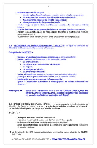 • estabelecer as diretrizes para:
• as alterações das alíquotas dos impostos de importação e exportação;
• as investigações relativas à práticas desleais de comércio;
• financiamento e seguro de crédito à exportação;
• desregulamentação do comércio exterior.
• avaliar o impacto das medidas cambiais, monetárias e fiscais sobre comércio
exterior;
• fixar as diretrizes para a promoção de bens e serviços brasileiros no exterior;
• indicar os parâmetros para as negociações bilaterais e multilaterais relativas
ao comércio exterior;
• atuar com um canal de comunicação entre o Governo e o setor produtivo.
3.3. SECRETARIA DE COMÉRCIO EXTERIOR – SECEX  é órgão da estrutura do
Ministério do Desenvolvimento, Indústria e Comércio.
Competência da SECEX 
• formular propostas de políticas e programas de comércio exterior;
• propor medidas, no âmbito das políticas fiscal e cambial:
• de financiamento;
• de recuperação de créditos à exportação;
• de seguro;
• de transportes e fretes;
• de promoção comercial.
• propor diretrizes que articulem o emprego do instrumento aduaneiro;
• participar das negociações relacionadas com o comércio exterior;
• implementar os mecanismos de defesa comercial;
• apoiar o exportador submetido a investigações de defesa comercial no
exterior.
Atribuições  dentre suas atribuições, está a de AUTORIZAR OPERAÇÕES DE
IMPORTAÇÃO E EXPORTAÇÃO e EMITIR DOCUMENTOS EXIGIDOS
por acordos multilaterais assinados pelo Brasil.
3.4. BANCO CENTRAL DO BRASIL - BACEN  é uma autarquia federal, vinculada ao
Ministério da Fazenda, criada para ser o agente da sociedadae brasileira na promoção
da estabilidade do poder de compra da moeda brasileira.
Objetivos 
• zelar pela adequada liquidez da economia;
• manter as reservas internacionais do País em nível adequado;
• estimular a formação de poupança em níveis adequados;
• zelar pela estabilidade e promover o permanente aperfeiçoamento do Sistema
Financeiro Nacional;
 A Constituição de 1988 consagra dispositivos importantes para a atuação do BACEN,
tais como:
AUTOR: ALEXANDRE JOSÉ GRANZOTTO – WWW.PROFESSORAMORIM.COM.BR
6
 