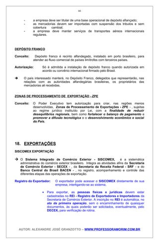 - a empresa deve ser titular de uma base operacional de depósito afiançado;
- as mercadorias devem ser importadas com suspensão dos tributos e sem
cobertura cambial;
- a empresa deve manter serviços de transportes aéreos internacionais
regulares.
DEPÓSITO FRANCO
Conceito: Depósito franco é recinto alfandegado, instalado em porto brasileiro, para
atender ao fluxo comercial de países limítrofes com terceiros países.
Autorização: Só é admitida a instalação de depósito franco quando autorizada em
acordo ou convênio internacional firmado pelo Brasil.
 O país interessado manterá, no Depósito Franco, delegados que representarão, nas
relações com as autoridades alfandegárias brasileiras, os proprietários das
mercadorias ali recebidas.
ZONAS DE PROCESSAMENTO DE EXPORTAÇÃO - ZPE
Conceito: O Poder Executivo tem autorização para criar, nas regiões menos
desenvolvidas, Zonas de Processamento de Exportações - ZPE - , sujeitas
ao regime jurídico instituído por Lei, com a finalidade de reduzir
desequilíbrios regionais, bem como fortalecer o balanço de pagamento e
promover a difusão tecnológica e o desenvolvimento econômico e social
do País.
18. EXPORTAÇÕES
SISCOMEX EXPORTAÇÃO
 O Sistema Integrado de Comércio Exterior - SISCOMEX, é a sistemática
administrativa do comércio exterior brasileiro. Integra as atividades afins da Secretaria
de Comércio Exterior - SECEX - , da Secretaria da Receita Federal - SRF - e do
Banco Central do Brasil BACEN - , no registro, acompanhamento e controle das
diferentes etapas das operações de exportação.
Registro do Exportador: O exportador pode acessar o SISCOMEX diretamente de sua
empresa, interligando-se ao sistema.
• Para exportar, as pessoas físicas e jurídicas devem estar
cadastradas no REI - Registro de Exportadores e Importadores da
Secretaria de Comércio Exterior. A inscrição no REI é automática, no
ato da primeira operação, sem o encaminhamento de quaisquer
documentos, às quais poderão ser solicitados, eventualmente, pelo
DECEX, para verificação de rotina.
AUTOR: ALEXANDRE JOSÉ GRANZOTTO – WWW.PROFESSORAMORIM.COM.BR
60
 