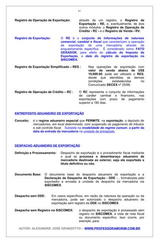 Registro da Operação de Exportação: através de um registro, o Registro de
Exportação - RE, e, eventualmente, de dois
outros módulos: o Registro de Operação de
Credito - RC - e o Registro de Venda - RV.
Registro de Exportação: O RE é o conjunto de informações de natureza
comercial, cambial e fiscal que caracterizam a operação
de exportação de uma mercadoria através de
enquadramento específico. É considerado como FATO
GERADOR, para efeito do cálculo do Imposto de
Exportação, a data do registro da exportação no
SISCOMEX.
Registro de Exportação Simplificado – RES : Nas operações de exportação com
valor de venda abaixo de US$
10,000.00, pode ser utilizado o RES,
desde que atendidas as demais
condições estabelecidas no
Comunicado DECEX nº 25/98.
Registro de Operação de Crédito – RC : O RC representa o conjunto de informações
de caráter cambial e financeiro, nas
exportações com prazo de pagamento
superior a 180 dias.
ENTREPOSTO ADUANEIRO DE EXPORTAÇÃO
Conceito: é o regime aduaneiro especial que PERMITE, na exportação, o depósito de
mercadorias, em local determinado, com suspensão do pagamento de tributos
e sob controle fiscal. Subsiste na modalidade de regime comum, a partir da
data da entrada da mercadoria na unidade de entreposto.
DESPACHO ADUANEIRO DE EXPORTAÇÃO
Definição e Processamento: Despacho de exportação é o procedimento fiscal mediante
o qual se processa o desembaraço aduaneiro de
mercadoria destinada ao exterior, seja ela exportada a
título definitivo ou não.
Documento Base: O documento base do despacho aduaneiro de exportação e a
Declaração de Despacho de Exportação - DDE - , formalizada pelo
exportador e enviada à unidade de despacho da mercadoria via
SISCOMEX.
Despacho sem DDE: Em casos específicos, em razão da natureza da operação ou da
mercadoria, pode ser autorizado o despacho aduaneiro de
exportação sem registro da DDE no SISCOMEX.
Despacho sem Registro no SISCOMEX: o despacho de exportação é processado sem
registro no SISCOMEX, à vista de nota fiscal
ou documento especifico. Isso ocorre, por
exemplo, para:
AUTOR: ALEXANDRE JOSÉ GRANZOTTO – WWW.PROFESSORAMORIM.COM.BR
61
 